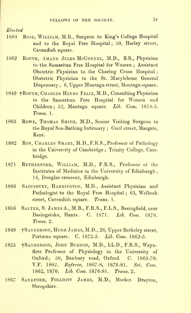 Elected 1883 Rose, William, M.B., Surgeon to King's College Hospital and to the Royal Free Hospital; 50, Harley street. Cavendish square. 1882 RouTH, Amand Jules McConnel, M.D., B.S., Physician to the Samaritan Free Hospital for Women ; Assistant Obstetric Physician to the Charing Cross Hospital ; Obstetric Physician to the St. Marylebone General Dispensary ; 6, Upper Montagu street, Montagu square. 1849 fRouTH, Charles Heney Felix, M.D., Consulting Physician to the Samaritan Free Hospital for Women and Children; 52, Montagu square. Lib. Com. 1854-5. Trans. 1. 1863 RowE, Thomas Smith, M.D., Senior Visiting Surgeon to the Eoyal Sea-Bathing Infirmary ; Cecil street, Margate, Kent. 1882 Roy, Charles Smart, M.D., F.R.S., Professor of Pathology in the University of Cambridge ; Trinity College, Cam- bridge. 1871 Rutherford, William, M.D., F.R.S., Professor of the Institutes of Medicine in the University of Edinburgh ; 14, Douglas crescent, Edinburgh. 1886 Sainsbury, Harrington, M.D., Assistant Physician and Pathologist to the Royal Free Hospital; 63, Welbeck street. Cavendish square. Trans. 1. 1856 Salter, S. James A., M.B., F.R.S., F.L.S., Basingfield, near Basingstoke, Hants. C. 18/1. Lib. Com. 1878. Trans. 2. 1849 tSANDERsoN, HuGH James, M.D., 26, Upper Berkeley street, Portman square. C. 1872-3. Lib. Com. 1862-3. 1855 fSANDERSON, JoHN BuRDON, M.D., LL.D., F.R.S., Wayn- flete Professor of Physiology in the University of Oxford; 50, Banbury road, Oxford. C. 1869-70. V.P. 1882. Referee, 1867-8, 1876-81. Sci. Com. 1862, 1870. Lib. Com. 1876-81. Trans. 2, 1867 Sandford, Folliott James, M.D., Market Drayton, Shropshire,