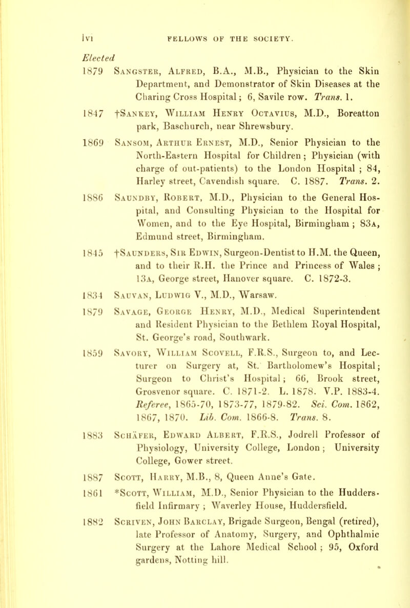 Elected 1879 Sangster, Alfred, B.A., M.B., Physician to the Skin Department, and Demonstrator of Skin Diseases at the Charing Cross Hospital; 6, Savile row. Trans. 1. 1847 fSANKEY, William Henry Octavius, M.D., Boreatton park, Baschurch, near Shrewsbury. 1869 Sansom, Arthur Ernest, M.D., Senior Physician to the North-Eastern Hospital for Children ; Physician (with charge of out-patients) to the London Hospital ; 84, Harley street, Cavendish square. C. 1887. Trans. 2. 188G Saundby, Robert, M.D., Physician to the General Hos- pital, and Consulting Piiysician to the Hospital for Women, and to the Eye Hospital, Birmingham ; 83a, Edmund street, Birmingham. 1845 fSAUNDERs, Sir Edwin, Surgeon-Dentist to H.M. the Queen, and to their R.H. the Prince and Princess of Wales ; 13a, George street, Hanover square. C. 1872-3. 1834 Sauvan, LuDWiG V., M.D., Warsaw. 1879 Savage, George Henry, M.D., Medical Superintendent and Resident Physician to the Bethlem Royal Hospital, St. George's road, Soutliwark. Savory, William Scovell, F.R.S., Surgeon to, and Lec- turer on Surgery at, St. Bartholomew's Hospital; Surgeon to Christ's Hospital; 60, Brook street, Grosvenor square. C. 1871-2. L. 1878. V.P. 1883-4. Referee, 1865-70, 1873-77, 1879-82. Sci. Com, 1862, 1867, 1870. Lib. Corn. 1866-8. Trans. 8. 1883 ScHAFER, Edward Albert, F.R.S., Jodrell Professor of Physiology, University College, London; University College, Gower street. 1887 Scott, Harry, M.B., 8, Queen Anne's Gate. 1861 *ScoTT, William, M.D., Senior Physician to the Hudders- field Infirmary ; Waverley House, Huddersfield. 18S2 ScRivEN, John Barclay, Brigade Surgeon, Bengal (retired), late Professor of Anatomy, Surgery, and Ophthalmic Surgery at the Lahore Medical School; 95, Oxford gardens, Nottiiig hill.