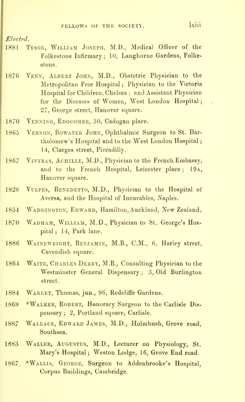 Mectficl. 1881 Tyson, William Joseph, M.D., Medical Officer of the Folkestone Infirmary; 10, Langhorne Gardens, Folke- stone. 1876 Venn, Albert John, M.D., Obstetric Physician to the Metropolitan Free Hospital; Physician to the Victoria Hospital for Children, Chelsea ; and Assistant Physician for the Diseases of Women, West London Hospital; 27, George street, Hanover square. 1870 Venning, Edgcombe, 30, Cadogan place. 1865 Vernon, Bowater John, Ophthalmic Surgeon to St. Bar- tholomew's Hospital and to the West London Hospital; 14, Ciarges street, Piccadilly. 1867 ViNTRAS, Achille, M.D., Physician to the French Embassy, and to the French Hospital, Leicester place; 19a, Hanover square. 1828 VuLPES, Benedetto, M.D., Physician to the Hospital of Aversa, and the Hospital of Incurables, Naples. 1854 Waddington, Edward, Hamilton, Auckland, New Zealand. 1870 Wadham, William, M.D., Physician to St. George's Hos- pital ; 14, Park lane. 1886 Wainewright, Benjamin, M.B., CM., 6, Harley street, Cavendish square. 1864 Waite, Charles Derby, M.B., Consulting Physician to the Westminster General Dispensary ; 3, Old Burlington street. 1884 Wakley, Thomas, jun., 96, RedclifFe Gardens. 1868 *Walker, Robert, Honorary Surgeon to the Carlisle Dis- pensary ; 2, Portland square, Carlisle. 1887 Wallace, Edward James, M.D., Holmbush, Grove road, Southsea. 1883 Waller, Augustus, M.D., Lecturer on Physiology, St. Mary's Hospital; Weston Lodge, 16, Grove End road. 1867 *Wallts, George, Surgeon to Addenbrooke's Hospital, Corpus Buildings, Cambridge.
