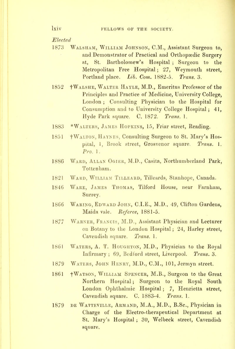 ]xiv Elected 1873 Walsham, William Johnson, CM., Assistant Surgeon to, and Demonstrator of Practical and Orthopaedic Surgery at, St. Bartholomew's Hospital ; Surgeon to the Metropolitan Free Hospital; 27, Weymouth street, Portland place. Lib. Com. 1882-5. Trans. 3. 1852 fWALSHE, Walter Hatle, M.D., Emeritus Professor of the Principles and Practice of Medicine, University College, London ; Consulting Physician to the Hospital for Consumption and to University College Hospital; 41, Hyde Park square, C, 1872. Trans. 1. 1883 * Walters, James Hopkins, 15, Friar street, Reading. 1851 fWALTON, Haynes, Consulting Surgeon to St. Mary's Hos- pital, 1, Brook street, Grosvenor square. Trans. 1. Pro. 1. 1886 Ward, Allan Ogier, M.D,, Casita, Northumberland Park, Tottenham. 1821 Ward, William Tilleard, Tilleards, Stanhope, Canada. 1846 Ware, James Thomas, Tilford House, near Farnham, Surrey. 1866 Waring, Edavard John, CLE., M.D., 49, Clifton Gardens, Maida vale. Referee, 1881-5. 1877 Warner, Francis, M.D., Assistant Physician and Lecturer on Botany to the London Hospital; 24, Harley street, Cavendish square. Trans. 1. 1861 Waters, A. T. Houghton, M.D., Physician to the Royal Infirmary ; 69, Bedford street, Liverpool. Trans. 3. 1879 Waters, John Henry, M.D., CM., 101, Jermyn street. 1861 fWATsoN, William Spencer, M.B., Surgeon to the Great Northern Hospital; Surgeon to the Royal South London Ophthalmic Hospital; 7, Henrietta street. Cavendish square. C 1883-4. Trans. 1. 1879 DE Watteville, Armand, M.A., M.D., B.Sc, Physician in Charge of the Electro-therapeutical Department at St. Mary's Hospital ; SO, Welbeck street, Cavendish square.