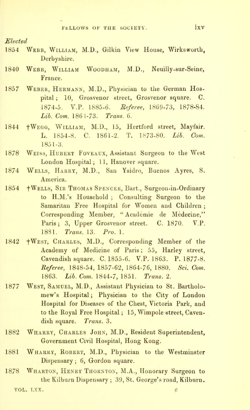 Elected 1854 Webb, William, M.D., Gilkin View House, Wirksworth, Derbyshire. 1840 Webb, William Woodham, M.D., Neuilly-sur-Seine, France. 1857 Weber, Hermann, M.D., Physician to the German Hos- pital ; 10, Grosvenor street, Grosvenor square. C. 1874-5. V.P. 1885-6. Beferee, 1869-73, 1878-84. Lib. Com. 186^-73. Trans. 6. 1844 fWEGG, William, M.D., 15, Hertford street, Mayfair. L. 1854-8. C. 1861-2. T. 1873-80. Lib. Com. 1851-3. 1878 Weiss, Hubert Foveaux, Assistant Surgeon to the West London Hospital; 11, Hanover square. 1874 Wells, Harry, M.D., San Ysidro, Buenos Ayres, S. America. 1854 f Wells, Sir Thomas Spencer, Bart., Surgeon-in-Ordinary to H.M.'s Household ; Consulting Surgeon to the Samaritan Free Hospital for Women and Children ; Corresponding Member,  Academic de Medecine, Paris; 3, Upper Grosvenor street. C. 1870. V.P. 1881. Trans. 13. Pro. 1. 1842 fWEST, Charles, M.D., Corresponding Member of the Academy of Medicine of Paris; 55, Harley street, Cavendish square. C. 1855-6. V.P. 1863. P. 1877-8. Referee, 1848-54, 1857-62, 1864-76, 1880. Sci. Com. 1863. Lib. Com. 1844-7, 1851. Trans. 2. 1877 West, Samuel, M.D., Assistant Physician to St. Bartholo- meve's Hospital; Physician to the City of London Hospital for Diseases of the Chest, Victoria Park, and to the Royal Free Hospital; 15, Wimpole street, Caven- dish square. Trans. 3. 1882 Wharry, Charles John, M.D., Resident Superintendent, Government Civil Hospital, Hong Kong. 1881 Whaery, Robert, M.D., Physician to the Westminster Dispensary; 6, Grordon square. 1878 Wharton, Henry Thornton, M.A., Honorary Surgeon to the Kilburn Dispensary ; 39, St. George's road, Kilburn. VOL. Lxx. e