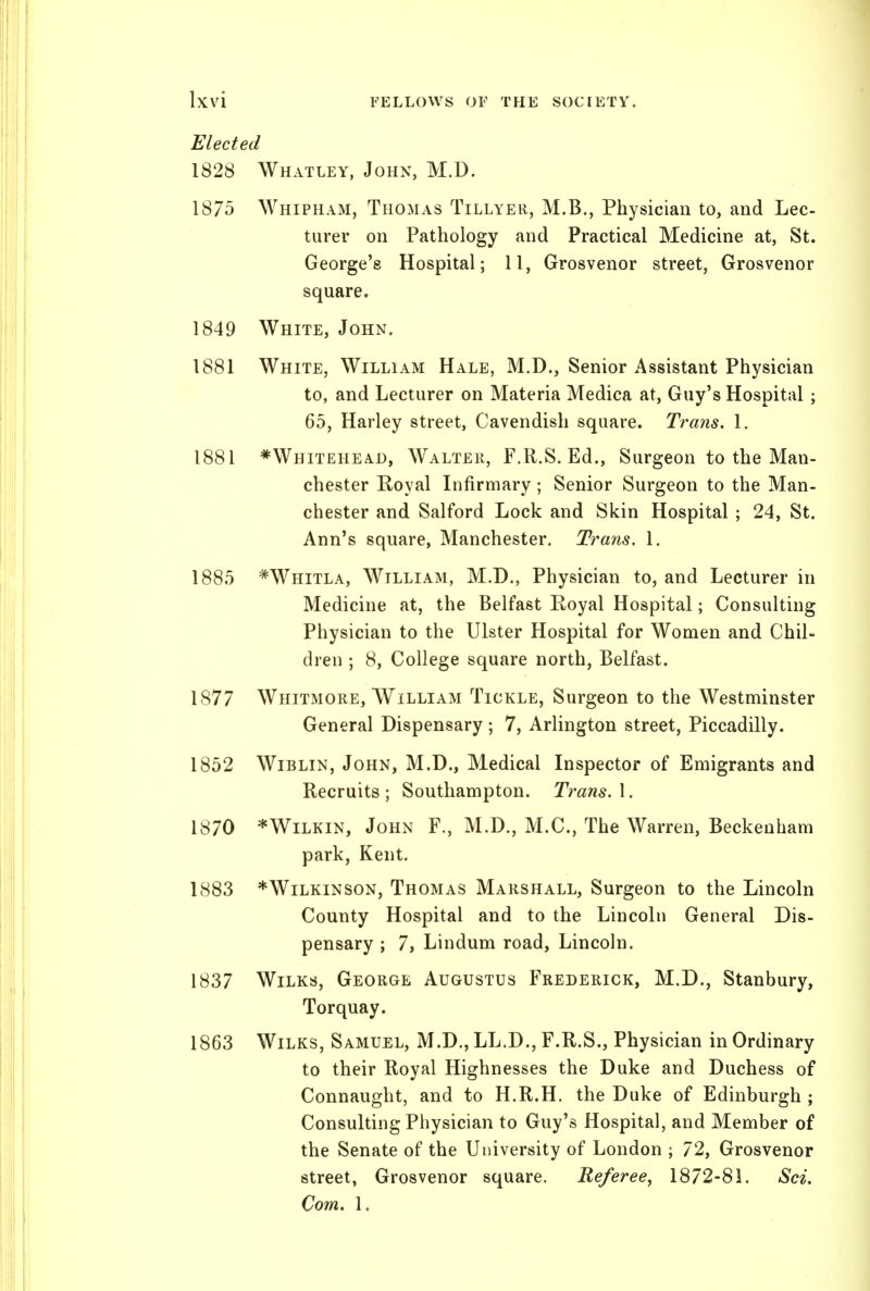 Elected 1828 Whatley, John, M.D. 1875 Whipham, Thomas Tillyer, M.B., Physician to, and Lec- turer on Pathology and Practical Medicine at, St. George's Hospital; 11, Grosvenor street, Grosvenor square. 1849 White, John. 1881 White, William Hale, M.D., Senior Assistant Physician to, and Lecturer on Materia Medica at, Guy's Hospital ; 65, Harley street, Cavendish square. Trans. 1. 1881 *Whitehead, Walteii, F.R.S. Ed., Surgeon to the Man- chester Royal Lifirmary; Senior Surgeon to the Man- chester and Salford Lock and Skin Hospital ; 24, St. Ann's square, Manchester. Trans. 1. 1885 *Whitla, William, M.D., Physician to, and Lecturer in Medicine at, the Belfast Royal Hospital; Consulting Physician to the Ulster Hospital for Women and Chil- dren ; 8, College square north, Belfast. 1877 Whitmore, William Tickle, Surgeon to the Westminster General Dispensary ; 7, Arlington street, Piccadilly. 1852 WiBLiN, John, M.D., Medical Inspector of Emigrants and Recruits ; Southampton. Trans. 1. 1870 *WiLKiN, John F., M.D., M.C., The Warren, Beckenham park, Kent. 1883 *WiLKiNSON, Thomas Marshall, Surgeon to the Lincoln County Hospital and to the Lincoln General Dis- pensary ; 7, Lindum road, Lincoln. 1837 WiLKs, George Augustus Frederick, M.D., Stanbury, Torquay. 1863 WiLKS, Samuel, M.D., LL.D., F.R.S., Physician in Ordinary to their Royal Highnesses the Duke and Duchess of Connaught, and to H.R.H. the Duke of Edinburgh ; Consulting Physician to Guy's Hospital, and Member of the Senate of the University of London ; 72, Grosvenor street, Grosvenor square. Referee, 1872-81. Sci. Com. 1.