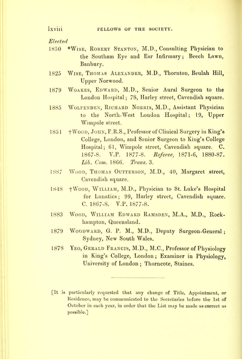 Elected 1850 *WisE, Robert Stanton, M.D., Consulting Physician to the Southam Eye and Ear Infirmary; Beech Lawn, Banbury. 1825 Wise, Thoma.s Alexander, M.D., Thornton, Beulah Hill, Upper Norwood. 1879 WoAKES, Edward, M.D., Senior Aural Surgeon to the London Hospital; 78, Harley street. Cavendish square. 1885 Wolfenden, Richard Norris, M.D., Assistant Physician to the North-West London Hospital; 19, Upper Wimpole street. 1851 fWooD, John, F.R.S., Professor of Clinical Surgery in King's College, London, and Senior Surgeon to King's College Hospital; 61, Wimpole street, Cavendish square. C. 1867-8. V.P. 1877-8. Referee, 1871-6, 1880-87. Lib. Com. 1866. Trans. 3. 1887 Wood, Thomas Outterson, M.D., 40, Margaret street, Cavendish square. 1848 fWooD, William, M.D., Physician to St. Luke's Hospital for Lunatics; 99, Harley street, Cavendish square. C. 1867-8. V.P. 1877-8. 1883 Wood, William Edward Ramsden, M.A., M.D., Rock- hampton, Queensland. 1879 Woodward, G. P. M., M.D., Deputy Surgeon-General; Sydney, New South Wales. 1878 Yeo, Gerald Francis, M.D., M.C., Professor of Physiology in King's College, London; Examiner in Physiology, University of London ; Thorncote, Staines. [It is particularly requested that auy change of Title, Appointment, or Kesidence, may be communicated to the Secretaries before the 1st of October in each year, in order that the List may be made as correct as possible.]