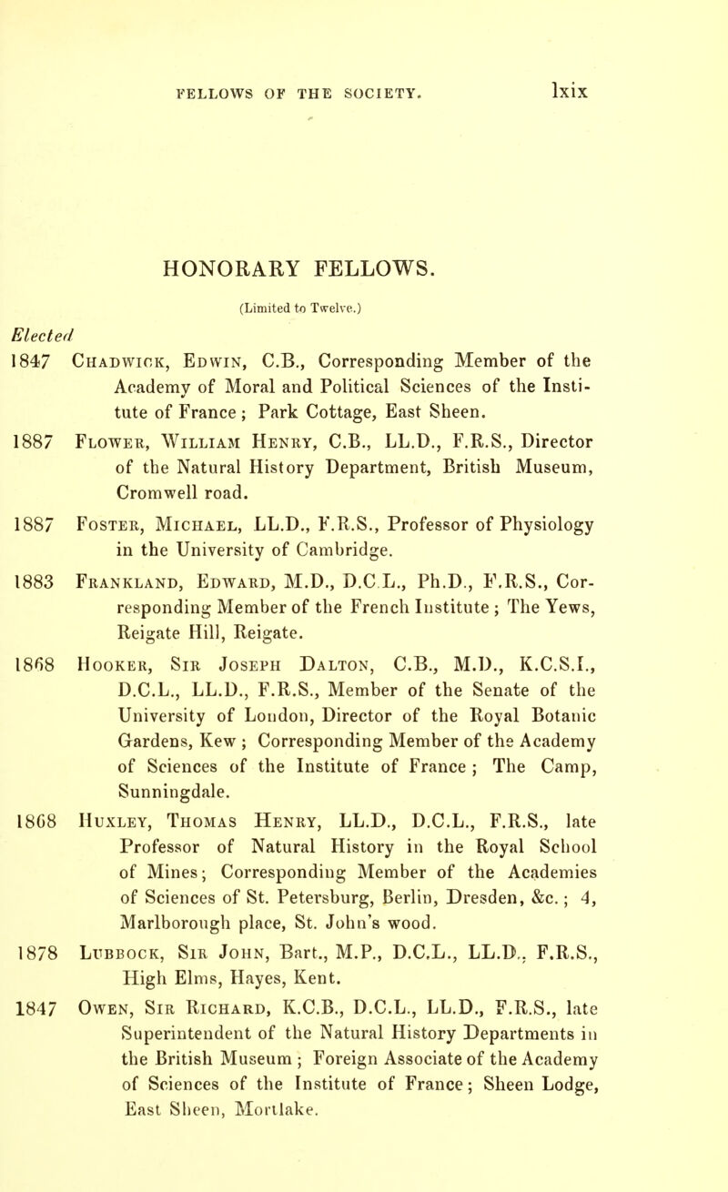 HONORARY FELLOWS. (Limited to Twelve.) Elected 1847 Chad WICK, Edwin, C.B., Corresponding Member of the Academy of Moral and Political Sciences of the Insti- tute of France ; Park Cottage, East Sheen. 1887 Flower, William Henry, C.B., LL.D., F.R.S., Director of the Natural History Department, British Museum, Cromwell road. 1887 Foster, Michael, LL.D., F.R.S., Professor of Physiology in the University of Cambridge. 1883 Frankland, Edward, M.D., D.C L., Ph.D., F.R.S., Cor- responding Member of the French Institute ; The Yews, Reigate Hill, Reigate. 18^)8 Hooker, Sir Joseph Dalton, C.B., M.D., K.C.S.I., D.C.L., LL.D., F.R.S., Member of the Senate of the University of Loudon, Director of the Royal Botanic Gardens, Kew ; Corresponding Member of the Academy of Sciences of the Institute of France ; The Camp, Sunningdale. 18C8 Huxley, Thomas Henry, LL.D., D.C.L., F.R.S., late Professor of Natural History in the Royal School of Mines; Corresponding Member of the Academies of Sciences of St. Petersburg, Berlin, Dresden, &c.; 4, Marlborough place, St. John's wood. 1878 Lubbock, Sir John, Bart., M.P., D.C.L., LL.D,, F.R.S., High Elms, Hayes, Kent. 1847 Owen, Sir Richard, K.C.B., D.C.L., LL.D., F.R.S., late Superintendent of the Natural History Departments in the British Museum ; Foreign Associate of the Academy of Sciences of the Institute of France; Sheen Lodge, East Sheen, Morilake.