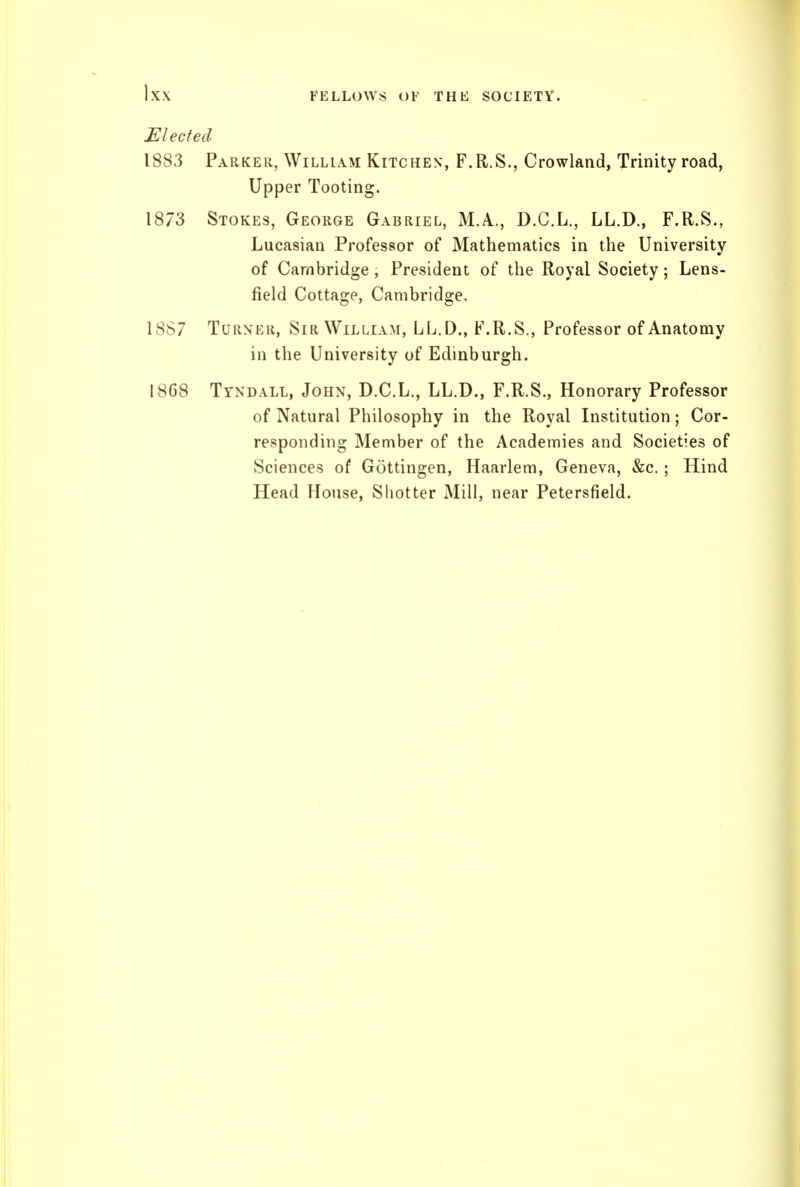 Elected 1883 Parker, William Kitchen, F.R.S., Crowland, Trinity road, Upper Tooting. 1873 Stokes, George Gabriel, M.A., D.C.L., LL.D., F.R.S., Lucasian Professor of Mathematics in the University of Cambridge, President of the Royal Society; Lens- field Cottage, Cambridge. 18S7 Turner, Sir William, LL.D., F.R.S., Professor of Anatomy in the University of Edinburgh. 1868 Ttnd.\ll, John, D.C.L., LL.D., F.R.S., Honorary Professor of Natural Philosophy in the Royal Institution; Cor- responding Member of the Academies and Societies of Sciences of Gottingen, Haarlem, Geneva, «fec.; Hind Head House, Shotter Mill, near Petersfield.