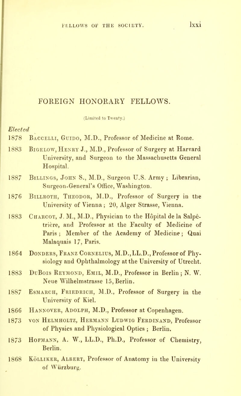FOREIGN HONORARY FELLOWS. (Limited to Twenty.) Elected 1878 Baccelli, Guido, M.D., Professor of Medicine at Rome. 1883 BiGELOW, Henry J., M.D., Professor of Surgery at Harvard University, and Surgeon to the Massachusetts General Hospital. 1887 Billings, John S., M.D., Surgeon U.S. Array ; Librarian, Surgeon-General's Office, Washington. 1876 BiLLKOTH, Theodor, M.D., Professor of Surgery in the University of Vienna ; 20, Alger Strasse, Vienna. 1883 Charcot, J. M., M.D., Physician to the Hopital de la Salpe- triere, and Professor at the Faculty of Medicine of Paris ; Member of the Academy of Medicine ; Quai Malaquais 17, Paris. 1864 Bonders, Franz Cornelius, M.D.,LL.D., Professor of Phy- siology and Ophthalmology at the University of Utrecht. 1883 DuBois Reymond, Emil, M.D., Professor in Berlin ; N. VV. Neue Wilhelmstrasse 15, Berlin. 1887 EsMARCH, Friedrich, M.D., Professor of Surgery in the University of Kiel. 1866 Hannover, Adolph, M.D., Professor at Copenhagen. 1873 VON Helmholtz, Hermann Ludwig Ferdina^^d, Professor of Physics and Physiological Optics ; Berlin, 1873 HoFMANN, A. W., LL.D., Ph.D., Professor of Chemistry, Berlin. 1868 Kolliker, Albert, Professor of Anatomy in the University of WUrzbur^.