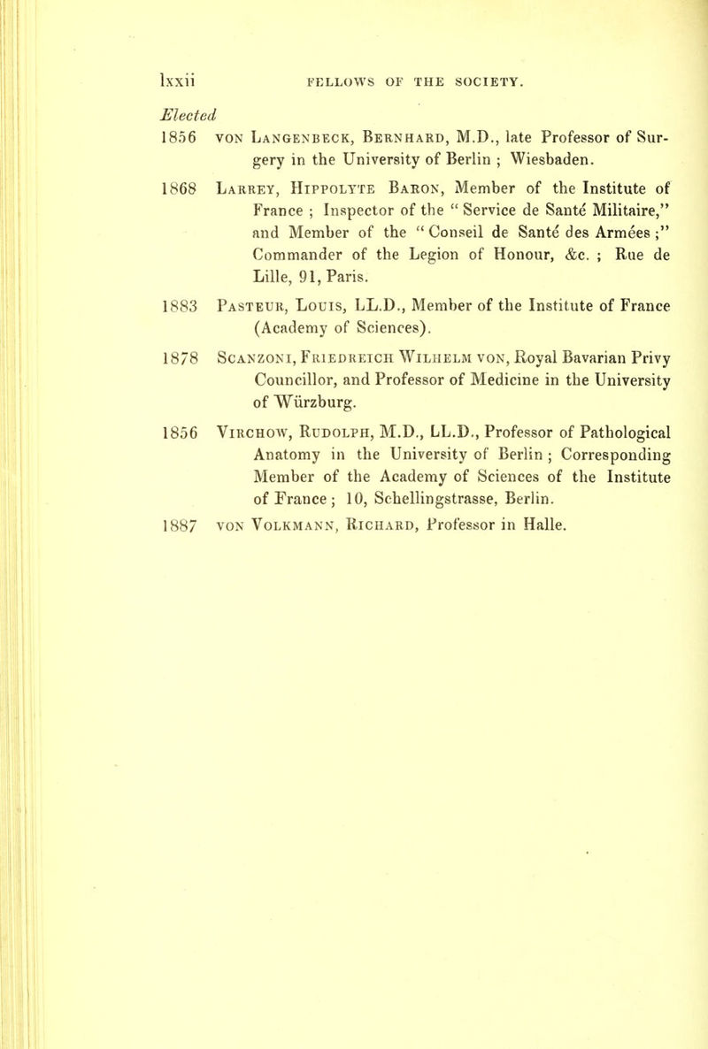 Elected 1856 VON Langenbeck, Bernhard, M.D., late Professor of Sur- gery in the University of Berlin ; Wiesbaden. 1868 Larrey, Hippolyte Baron, Member of the Institute of France ; Inspector of the Service de Sante Militaire, and Member of the Conseil de Sante des Armees Commander of the Legion of Honour, &c. ; Rue de Lille, 91, Paris. 1883 Pasteur, Louis, LL.D., Member of the Institute of France (Academy of Sciences). 1878 ScANZONi, Friedreich Wilhelm von, Eoyal Bavarian Privy Councillor, and Professor of Medicine in the University of Wiirzburg. 1856 ViRCHOW, Rudolph, M.D., LL.D., Professor of Pathological Anatomy in the University of Berlin ; Corresponding Member of the Academy of Sciences of the Institute of France ; 10, Schellingstrasse, Berlin. 1887 von Volkmann, Richard, Professor in Halle.