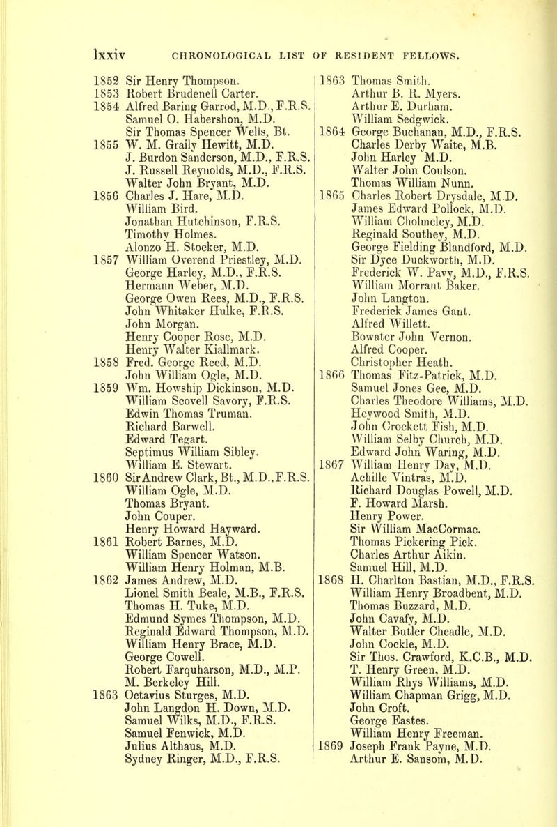 1852 Sir Henry Thompson. 1853 Robert Brudenell Carter. 1854 Alfred Baring Garrod, M.D., F.R.S. Samuel 0. Habershon, M.D. Sir Thomas Spencer Wells, Bt. 1855 W. M. Graily Hewitt, M.D. J. Burdon Sanderson, M.D., F.R.S. J. Russell Reynolds, M.D., F.R.S. Walter John Bryant, M.D. 1856 Charles J. Hare,^ M.D. William Bird. Jonathan Hutchinson, F.R.S. Timothy Holmes. Alonzo H. Stocker, M.D. 1S57 William Overend Priestley, M.D. George Harley, M.D., F.R.S. Hermann Weber, M.D. George Owen Rees, M.D., F.R.S. John Whitaker Hulke, F.R.S. John Morgan. Henry Cooper Rose, M.D. Henry Walter Kiallmark. 1858 Fred. George Reed, M.D. John William Ogle, M.D. 1859 Wm. Howship Dickinson, M.D. William Scovell Savory, F.R.S. Edwin Thomas Truman. Richard Barwell. Edward Tegart. Septimus William Sibley. William E. Stewart. 1860 Sir Andrew Clark, Bt.,M.D.,F.R.S. William Ogle, M.D. Thomas Bryant. John Couper. Henry Howard Hayward. 1861 Robert Barnes, M.D. William Spencer Watson. William Henry Holman, M.B. 1862 James Andrew, M.D. Lionel Smith Beale, M.B., F.R.S. Thomas H. Tuke, M.D. Edmund Symes Thompson, M.D. Reginald Edward Thompson, M.D. William Henry Brace, M.D. George Cowell. Robert Farquharson, M.D., M.P. M. Berkeley Hill. 1863 Octavius Sturges, M.D. John Langdon H. Down, M.D. Samuel Wilks, M.D., F.R.S. Samuel Fenwick, M.D. Julius Althaus, M.D. Sydney Ringer, M.D., F.R.S. 1863 Thomas Smith. Arthur B. R. Myers. Arthur E. Durham. William Sedgwick. 1864 George Buchanan, M.D., F.R.S. Charles Derby Waite, M.B. John Harley M.D. Walter John Coulson. Thomas William Nunn. 1865 Charles Robert Drysdale, M.D. James Edward Pollock, M.D. William Cholmeley, M.D. Reginald Southey, M.D. George Fielding Blandford, M.D. Sir Dyce Duckworth, M.D. Frederick W. Pavy, M.D., F.R.S. William Morrant Baker. John Langton. Frederick James Gant. Alfred Willett. Bo water John Vernon. Alfred Cooper. Christopher Heath. 1866 Thomas Fitz-Patrick, M.D. Samuel Jones Gee, M.D. Charles Theodore Williams, M.D. Heywocd Smith, M.D. John Oockett Fish, M.D. William Selby Church, M.D. Edward John Waring, M.D. 1867 William Henry Day, M.D. Achille Vintras, M.D. Richard Douglas Powell, M.D. F. Howard Marsh. Henry Power. Sir William MacCormac. Thomas Pickering Pick. Charles Arthur Aikin. Samuel Hill, M.D. 1868 H. Charlton Bastian, M.D., F.R.S. William Henry Broadbent, M.D. Thomas Buzzard, M.D. John Cavafy, M.D. Walter Butler Cheadle, M.D. John Cockle, M.D. Sir Thos. Crawford, K.C.B., M.D. T. Henry Green, M.D. William Rhys Williams, M.D. William Chapman Grigg, M.D. John Croft. George Eastes. William Henry Freeman. 1869 Joseph Frank Payne, M.D. Arthur E. Sansom, M.D.