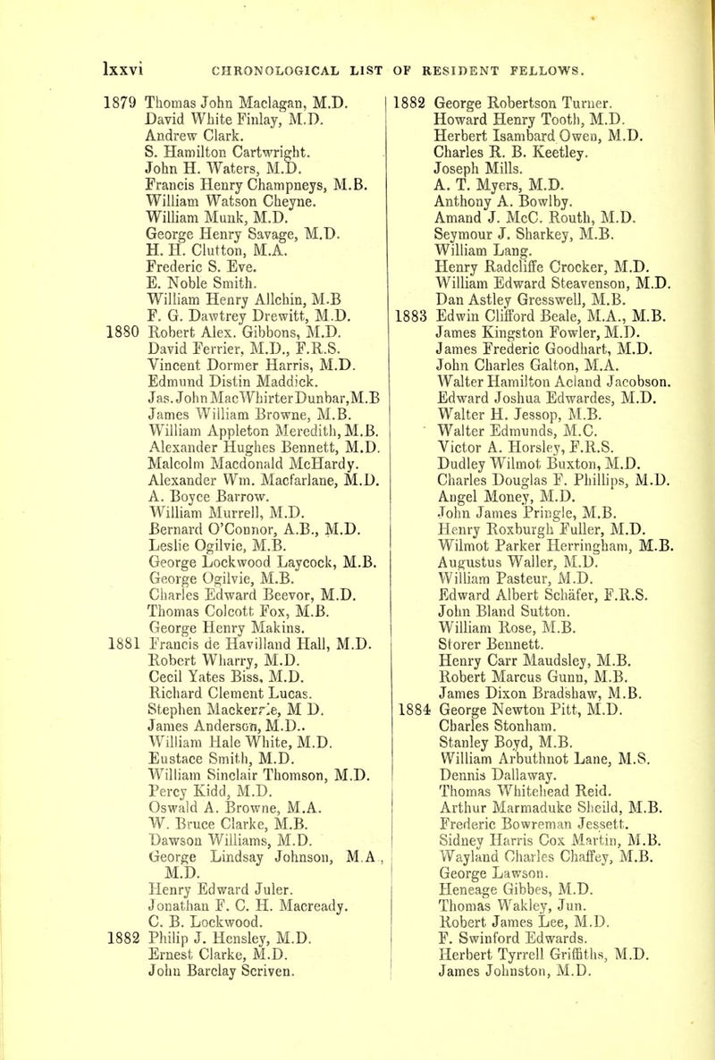 1879 Thomas John Maclagan, M.D. David White Finlay, M.D. Andrew Clark. S, Hamilton Cartwright. John H. Waters, M.D. Francis Henry Champneys, M.B. William Watson Cheyne. William Munk, M.D. George Henry Savage, M.D. H. H. Clutton, M.A. Frederic S. Eve. E. Noble Smith. William Henry Allchin, M.B F. G. Dawtrey Drewitt, M.D. 1880 Robert Alex. Gibbons, M.D. David Ferrier, M.D., F.R.S. Vincent Dormer Harris, M.D. Edmund Distin Maddick. Jas. John MacWhirterDunbar,M.B James William Browne, M.B. William Appleton Meredith, M.B. Alexander Hughes Bennett, M.D. Malcolm Macdonald McHardy. Alexander Wm. Macfarlane, M.D. A. Boyce Barrow. William Murrell, M.D. Bernard O'Connor, A.B., M.D. Leslie Ogilvie, M.B. George Lockwood Laycock, M.B. George Ogilvie, M.B. Charles Edward Beevor, M.D. Thomas Colcott Fox, M.B. George Henry Makins. 1881 Francis de Havilland Hall, M.D. Eobert Wharry, M.D. Cecil Yates Biss, M.D. Richard Clement Lucas. Stephen Mackerrle, M D. James Anderson, M.D.. William Hale White, M.D. Eustace Smith, M.D. William Sinclair Thomson, M.D. Percy Kidd, M.D. Oswald A. Browne, M.A. W. Bruce Clarke, M.B. Dawson Williams, M.D. George Lindsay Johnson, M A , M.D. Henry Edward Juler. Jonathan F. C. H. Macready. C. B. Lockwood. 1882 Philip J. Hensley, M.D. Ernest Clarke, M.D. John Barclay Scriven. 1882 George Robertson Turner. Howard Henry Tooth, M.D. Herbert Isambard Owea, M.D. Charles R. B. Keetley. Joseph Mills. A. T. Myers, M.D. Anthony A. Bowlby. Amand J. McC. Routh, M.D. Seymour J. Sharkey, M.B. William Lang. Henry Radcliffe Crocker, M.D. William Edward Steavenson, M.D. Dan Astley Gresswell, M.B. 1883 Edwin Clifford Beale, M.A., M.B. James Kingston Fowler, M.D. James Frederic Goodhart, M.D. John Charles Galton, M.A. Walter Hamilton Acland Jacobson. Edward Joshua Edwardes, M.D. Walter H. Jessop, M.B. ■ Walter Edmunds, M.C. Victor A. Horsley, F.R.S. Dudley Wilmot Buxton, M.D. Charles Douglas F. Phillips, M.D. Angel Money, M.D. John James Pringle, M.B. Henry Roxburgh Fuller, M.D. Wilmot Parker Herringham, M.B. Augustus Waller, M.D. William Pasteur, M.D. Edward Albert Schiifer, F.R.S. John Bland Sutton. William Rose, M.B. Storer Bennett. Henry Carr Maudsley, M.B. Robert Marcus Gunn, M.B. James Dixon Bradshaw, M.B. 1884 George Newton Pitt, M.D. Charles Stonham. Stanley Boyd, M.B. William Arbuthnot Lane, M.S. Dennis Dallaway. Thomas Whitehead Reid. Arthur Marmaduke Sheild, M.B. Frederic Bowreman Jessett, Sidney Harris Cox Martin, M.B. Wayland Charles Chaffey, M.B. George Lawson. Heneage Gibbes, M.D. Thomas Wakley, Jun. Robert James Lee, M.D. F. Swinford Edwards. Herbert Tyrrell Griffiths, M.D. James Johnston, M.D,