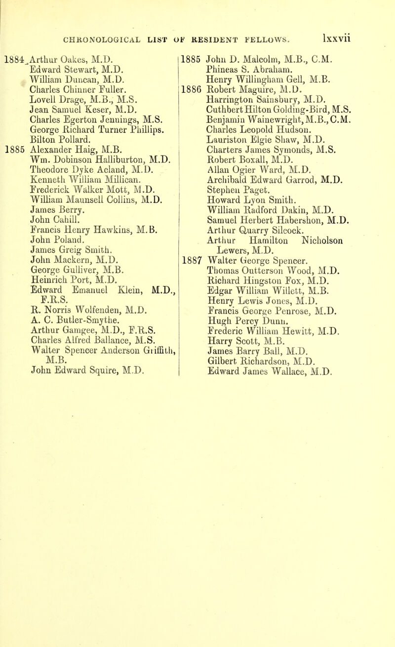 1884>rthur Oakes, M.D. Edward Stewart, M.D. William Duu^jan, M.D. Charles Chiiioer Fuller. Lovell Drage, M.B., M.S. Jean Samuel Keser, M.D. Charles Egerton Jennings, M.S. George Richard Turner Phillips. Bilton Pollard. 1885 Alexander Haig, M.B. Wm. Dobinson Halliburton, M.D. Theodore Dyke Aciaud, M.D. Kenneth William Millican. Frederick Walker Mott, M.D. William Maunseli Collins, M.D. James Berry. John Cahill. Francis Henry Hawkins, M. B. John Poland. James Greig Smith. John Mackern, M.D. George Gulliver, M.B. Heinrich Port, M.D, Edward Emanuel Klein, M.D., F.R.S. R. Norris Wolfenden, M.D. A. C. Butler-Smythe. Arthur Gamgee, M.D., F.U.S. Charles Alfred Ballance, M.S. Walter Spencer Anderson Griffith, M.B. John Edward Squire, M.D. 1885 John D. Malcolm, M.B., CM. Phineas S. Abraham. Henry Willingham Gell, M.B. 1886 Robert Maguire, M.D. Harrington Saiasbury, M.D. Cuthbert Hilton Goldiug-Bird, M.S. Benjamin Wainewright, M.B., CM. Charles Leopold Hudson. Lauriston Elgie Shaw, M.D. Charters James Symonds, M.S. Robert Boxall, M.D. Allan Ogier Ward, M.D. Archibald Edward Garrod, M.D. Stephen Paget. Howard Lvon Smith. William Radford Dakin, M.D. Samuel Herbert Habershon, M.D. Arthur Quarry Silcock. Arthur Hamilton Nicholson Lowers, M.D. 1887 Walter George Spencer. Thomas Outterson Wood, M.D. Richard Hingstou Fox, M.D. Edgar William Willett, M.B. Henry Lewis Jones, M.D. Francis George Penrose, M.D. Hugh Percy Dunn. Frederic William Hewitt, M.D. Harry Scott, M.B. James Barry Ball, M.D. Gilbert Richardson, M.D. Edward James Wallace, M.D.
