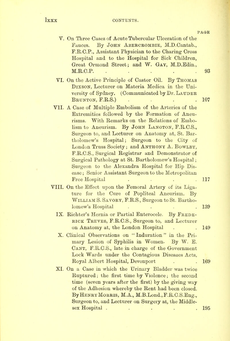 PAGE V. On Three Cases of Acute Tubercular Ulceration of the Fauces. By John Abercrombie, M.D.Cantab,, F.R.C.P., Assistant Physician to the Charing Cross Hospital and to the Hospital for Sick Children, Great Ormond Street; and W. Gay, M.D.Edin,, M.KC.R . . . . .93 VI. On the Active Principle of Castor Oil. By Thomas DixsoN, Lecturer on Materia Medica in the Uni- versity of Sydney. (Communicated by Dr. Lauder Brunton, F.R.S.) . . . .107 VII. A Case of Multiple Embolism of the Arteries of the Extremities followed by the Formation of Aneu- risms. With Remarks on the Relations of Embo- lism to Aneurism. By John Langton, F.R.C.S., Surgeon to, and Lecturer on Anatomy at, St. Bar- tholomew's Hospital; Surgeon to the City of London Truss Society; and Anthony A. Bowlby, F.R.C.S., Surgical Registrar and Demonstrator of Surgical Pathology at St. Bartholomew's Hospital; Surgeon to the Alexandra Hospital for Hip Dis- ease ; Senior Assistant Surgeon to the Metropolitan Free Hospital . . . .117 YIII. On the Effect upon the Femoral Artery of its Liga- ture for the Cure of Popliteal Aneurism. By William S. Savory, F.R.S., Surgeon to St. Bartho- lomew's Hospital .... 139 IX. Richter's Hernia or Partial Enterocele. By Frede- rick Treves, F.R.C.S., Surgeon to, and Lecturer on Anatomy at, the London Hospital . . 149 X. Clinical Observations on '* Induration in the Pri- mary Lesion of Syphilis in Women. By W. E. Cant, F.R.C.S., late in charge of the Government Lock Wards under the Contagious Diseases Acts, Royal Albert Hospital, Devonport . .169 XI. On a Case in which the Urinary Bladder was twice Ruptured; the first time by Violence; the second time (seven years after the first) by the giving way of the Adhesion whereby the Rent had been closed. By Henry Morris, M.A., M.B.Lond.,F.R.C.S.Eng., Surgeon to, and Lecturer on Surgery at, the Middle- sex Hospital ..... 195