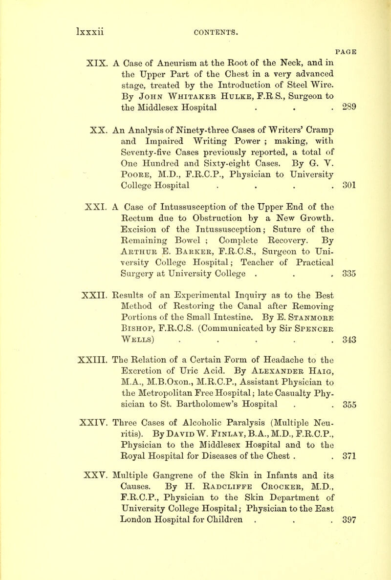 XIX. A Case of Aneurism at the Root of the Neck, and in the Upper Part of the Chest in a very advanced stage, treated by the Introduction of Steel Wire. By John Whitaker Hulke, F.R S., Surgeon to the Middlesex Hospital . . .289 XX. An Analysis of Ninety-three Cases of Writers' Cramp and Impaired Writing Power ; making, with Seventy-five Cases previously reported, a total of One Hundred and Sixty-eight Cases. By G. Y. PoORE, M.D,, F.R.C.P., Physician to University College Hospital . . . .301 XXI. A Case of Intussusception of tlie Upper End of the Rectum due to Obstruction by a New Growth. Excision of the Intussusception; Suture of the Remaining Bowel ; Complete Recovery. By Arthur E. Barker, F.R.C.S., Surgeon to Uni- versity College Hospital; Teacher of Practical Surgery at University College . . , 335 XXII. Results of an Experimental Inquiry as to the Best Method of Restoring the Canal after Removing Portions of the Small Intestine. By E. Stanmore Bishop, F.R.C.S. (Communicated by Sir Spencer Wells) . . . . .343 XXIII. The Relation of a Certain Form of Headache to the Excretion of Uric Acid. By Alexander Haig, M.A., M.B.Oxon., M.R.C.P., Assistant Physician to the Metropolitan Free Hospital; late Casualty Phy- sician to St. Bartholomew's Hospital . . 355 XXIY. Three Cases of Alcoholic Paralysis (Multiple Neu- ritis). By David W. Finlay, B.A., M.D., F.R.C.P., Physician to the Middlesex Hospital and to the Royal Hospital for Diseases of the Chest . . 371 XXY. Multiple Gangrene of the Skin in Infants and its Causes. By H. Radcliffe Crocker, M.D., F.R.C.P., Physician to the Skin Department of University College Hospital; Physician to the East London Hospital for Children . . . 397