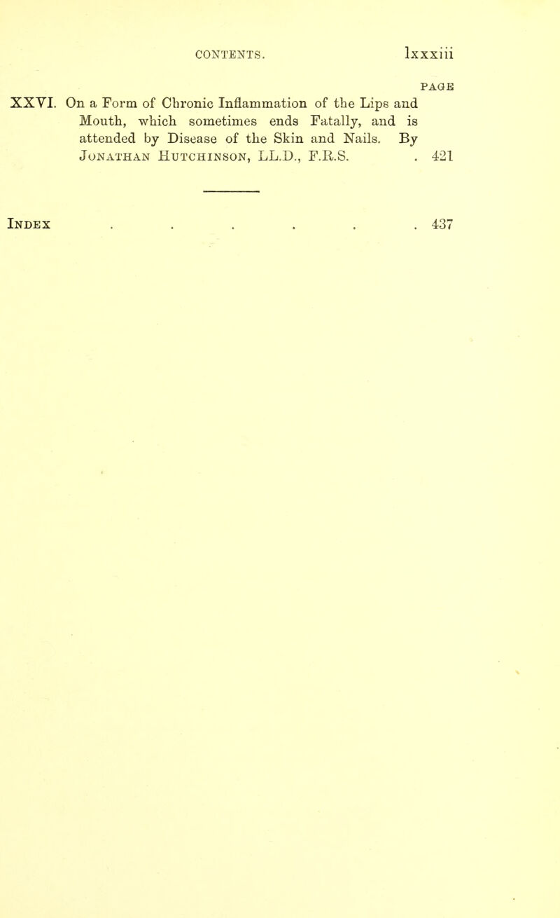 PAGE XXYI. On a Form of Chronic Inflammation of the Lips and Mouth, which sometimes ends Fatally, and is attended by Disease of tlie Skin and Nails. By Jonathan Hutchinson, LL.D., F.E/.S. . 421 Index 437