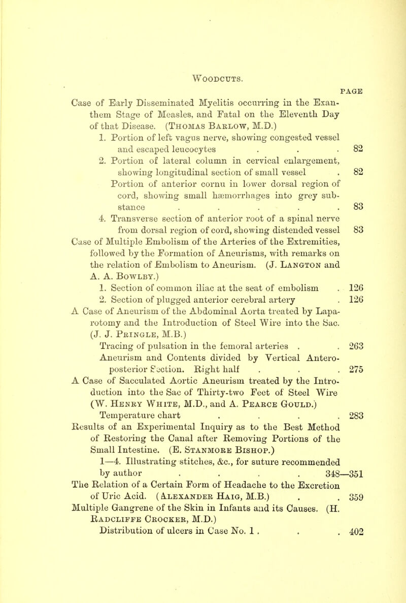 Woodcuts. PAGE Case of Early Dissemmated Myelitis occurring in tlie Exan- them Stage of Measles, and Fatal on the Eleventh Day of that Disease. (Thomas Barlow, M.D.) 1. Portion of left vagus nerve, showing congested vessel and escaped leucocytes . . .82 2. Portion of lateral column in cervical enlargement, showing longitudinal section of small vessel . 82 Portion of anterior cornu in lower dorsal region of cord, showing small haemorrhages into grey sub- stance . . . . .83 4. Transverse section of anterior root of a spinal nerve from dorsal region of cord, showing distended vessel 83 Case of Multiple Embolism of the Arteries of the Extremities, followed by the Formation of Aneurisms, with remarks on the relation of Embolism to Aneurism. (J. Langton and A. A. BOWLBY.) 1. Section of common iliac at the seat of embolism . 126 2. Section of plugged anterior cerebral artery . 126 A Case of Aneurism of the Abdominal Aorta treated by Lapa- rotomy and the Introduction of Steel Wire into the Sac. (J. J. Pringle, M.B.) Tracing of pulsation in the femoral arteries . . 263 Aneurism and Contents divided by Vertical Antero- posterior Section. Bight half . . . 275 A Case of Sacculated Aortic Aneurism treated by the Intro- duction into the Sac of Thirty-two Feet of Steel Wire (W. Henry White, M.D., and A. Pearce Gould.) Temperature chart .... 283 Besults of an Experimental Inquiry as to the Best Method of Restoring the Canal after Removing Portions of the Small Intestine. (E. Stanmore Bishop.) 1—4. Illustrating stitches, &c., for suture recommended by author .... 348—351 The Relation of a Certain Form of Headache to the Excretion of Uric Acid. ( A.lexander Haig, M.B.) . . 359 Multiple Gangrene of the Skin in Infants and its Causes. (H. Radcliffe Crocker, M.D.) Distribution of ulcers in Case No. 1 . . . 402