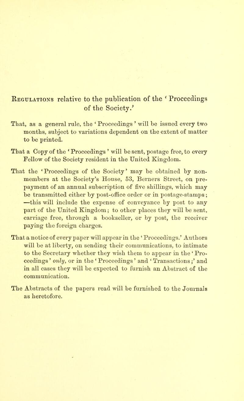 Regulations relative to the publication of the * Proceedings of the Society.^ That, as a general rule, the ' Proceedings ' will be issued every two months, subject to variations dependent on the extent of matter to be printed. That a Copy of the ' Proceedings ' will be sent, postage free, to every Fellow of the Society resident in the United Kingdom. That the ' Proceedings of the Society' may be obtained by non- members at the Society's House, 53, Berners Street, on pre- payment of an annual subscription of five shillings, which may be transmitted either by post-office order or in postage-stamps ; —this will include the expense of conveyance by post to any part of the United Kingdom; to other places they will be sent, carriage free, through a bookseller, or by post, the receiver paying the foreign charges. That a notice of every paper will appear in the ' Proceedings.' Authors will be at liberty, on sending their communications, to intimate to the Secretary whether they wish them to appear in the' Pro- ceedings ' onhj, or in the * Proceedings' and ' Transactions ;' and in all cases they will be expected to furnish an Abstract of the communication. The Abstracts of the papers read will be furnished to the Journals as heretofore.