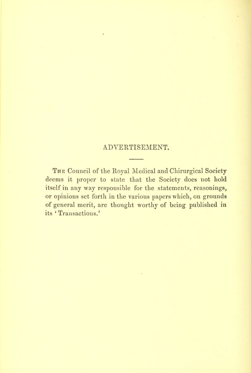 ADVERTISEMENT. The Council of the Royal Medical and Chirurgical Society- deems it proper to state that the Society does not hold itself in any way responsible for the statements, reasonings, or opinions set forth in the various papers which, on grounds of general merit, are thought worthy of being published in its ' Transactions/