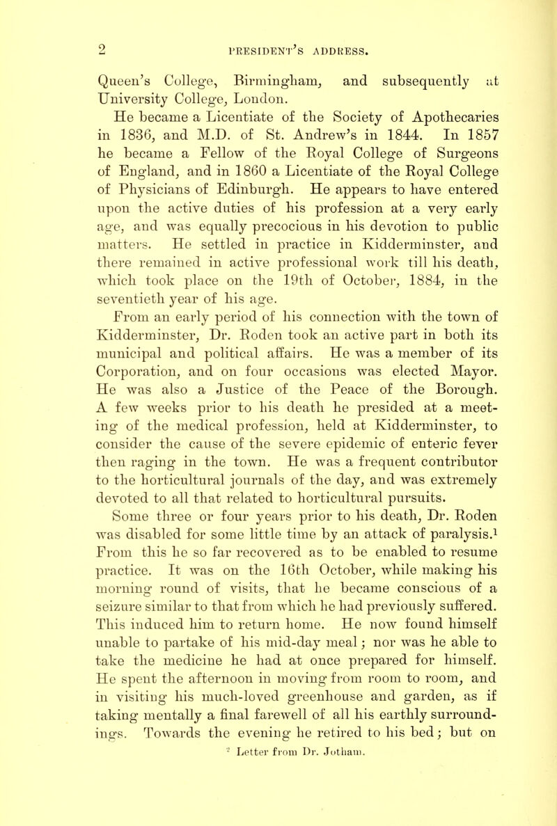 Queen's College, Birmingham^ and subsequently id University College^ London. He became a Licentiate of tlie Society of Apothecaries in 1836, and M.D. of St. Andrew's in 1844. In 1857 he became a Fellow of the Royal College of Surgeons of England_, and in 1860 a Licentiate of the Royal College of Physicians of Edinburgh. He appears to have entered upon the active duties of his profession at a very early age, and was equally precocious in his devotion to public matters. He settled in practice in Kidderminster, and there remained in active professional work till his death, which took place on the 19th of Octobei-, 1884, in the seventieth year of his age. From an early period of his connection with the town of Kidderminster, Dr. Roden took an active part in both its municipal and political aifairs. He was a member of its Corporation, and on four occasions was elected Mayor. He was also a Justice of the Peace of the Borough. A few weeks prior to his death he presided at a meet- ing of the medical profession, held at Kidderminster, to consider the cause of the severe epidemic of enteric fever then raging in the town. He was a frequent contributor to the horticultural journals of the day, and was extremely devoted to all that related to horticultural pursuits. Some three or four years prior to his death. Dr. Roden was disabled for some little time by an attack of paralysis.^ From this he so far recovered as to be enabled to resume practice. It was on the 16th October, while making his morning round of visits, that he became conscious of a seizure similar to that from which he had previously suffered. This induced him to return home. He now found himself unable to partake of his mid-day meal; nor was he able to take the medicine he had at once prepared for himself. He spent the afternoon in moving from room to room, and in visiting his much-loved greenhouse and garden, as if taking mentally a final farewell of all his earthly surround- ings. Towards the evening he retired to his bed; but on Letter from Di-. .Jothau).
