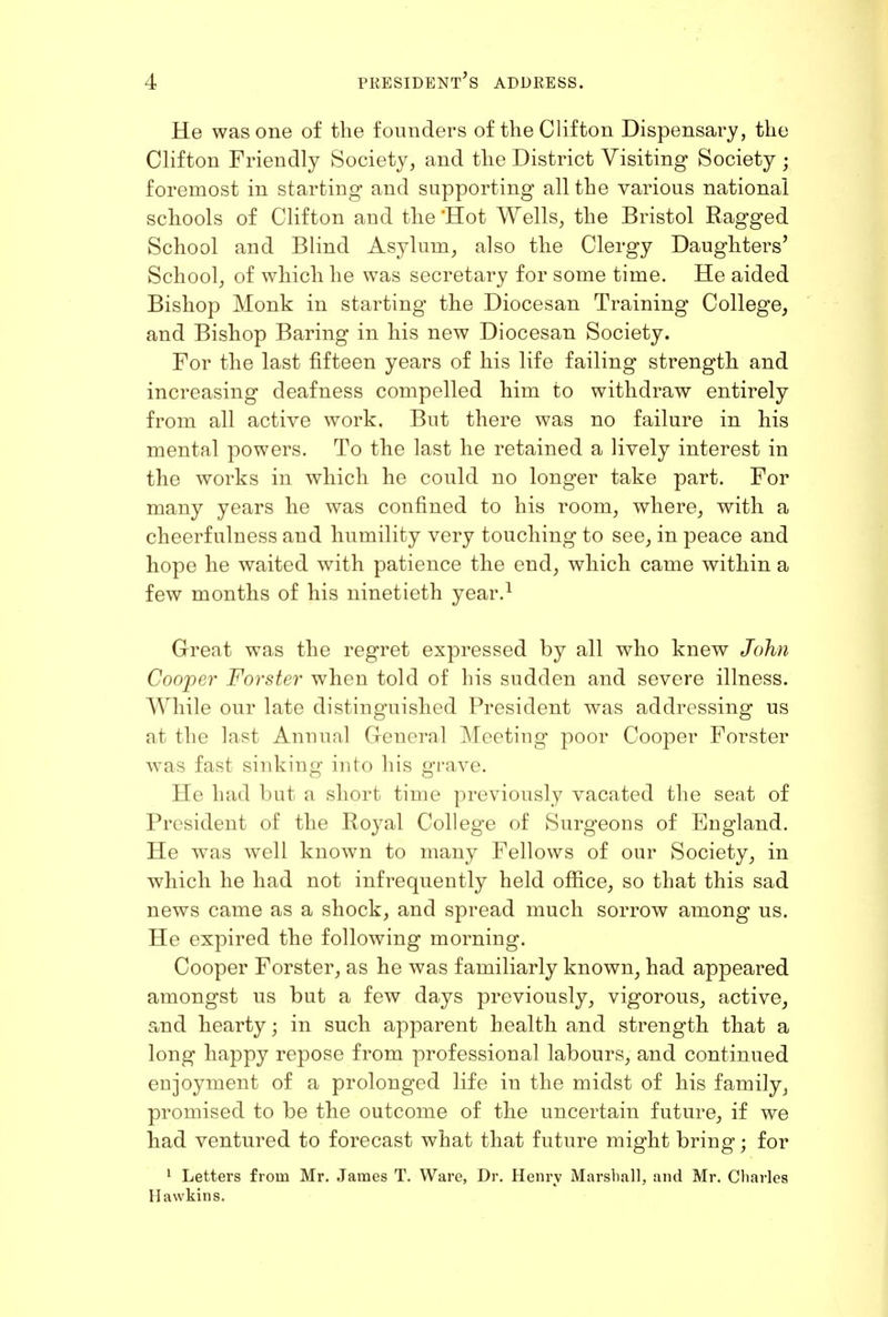 He was one of the founders of the Clifton Dispensary, the CKfton Friendly Society, and the District Visiting Society ; foremost in starting and supporting all the various national schools of Clifton and the 'Hot Wells, the Bristol Ragged School and Blind Asylum, also the Clergy Daughters' School, of which he was secretary for some time. He aided Bishop Monk in starting the Diocesan Training College, and Bishop Baring in his new Diocesan Society. For the last fifteen years of his life failing strength and increasing deafness compelled him to withdraw entirely from all active work. But there was no failure in his mental powers. To the last he retained a lively interest in the works in which he could no longer take part. For many years he was confined to his room, where, with a cheerfulness and humility very touching to see, in peace and hope he waited with patience the end, which came within a few months of his ninetieth year.^ Great was the regret expressed by all who knew John Cooper Forster when told of his sudden and severe illness. While our late distinguished President was addressing us at the last Annual General Meeting poor Cooper Forster was fast sinking into his grave. He had but a short time previously vacated the seat of President of the Royal College of Surgeons of England. He was well known to many Fellows of our Society, in which he had not infrequently held office, so that this sad news came as a shock, and spread much sorrow among us. He expired the following morning. Cooper Forster, as he was familiarly known, had appeared amongst us but a few days previously, vigorous, active, and hearty; in such apparent health and strength that a long happy repose from professional labours, and continued enjoyment of a prolonged life in the midst of his family, promised to be the outcome of the uncertain future, if we had ventured to forecast what that future might bring; for 1 Letters from Mr. James T. Ware, Dr. Henry Marsliall, and Mr. Charles Hawkins.