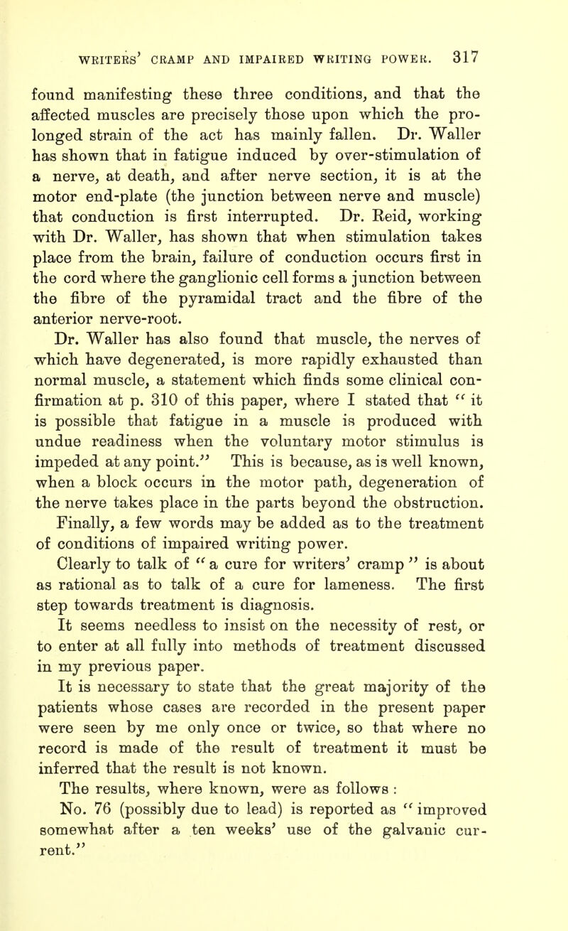 found manifesting these three conditions, and that the affected muscles are precisely those upon which the pro- longed strain of the act has mainly fallen. Dr. Waller has shown that in fatigue induced by over-stimulation of a nerve, at death, and after nerve section, it is at the motor end-plate (the junction between nerve and muscle) that conduction is first interrupted. Dr. Reid, working with Dr. Waller, has shown that when stimulation takes place from the brain, failure of conduction occurs first in the cord where the ganglionic cell forms a junction between the fibre of the pyramidal tract and the fibre of the anterior nerve-root. Dr. Waller has also found that muscle, the nerves of which have degenerated, is more rapidly exhausted than normal muscle, a statement which finds some clinical con- firmation at p. 310 of this paper, where I stated that it is possible that fatigue in a muscle is produced with undue readiness when the voluntary motor stimulus is impeded at any point.^^ This is because, as is well known, when a block occurs in the motor path, degeneration of the nerve takes place in the parts beyond the obstruction. Finally, a few words may be added as to the treatment of conditions of impaired writing power. Clearly to talk of a cure for writers^ cramp is about as rational as to talk of a cure for lameness. The first step towards treatment is diagnosis. It seems needless to insist on the necessity of rest, or to enter at all fully into methods of treatment discussed in my previous paper. It is necessary to state that the great majority of the patients whose cases are recorded in the present paper were seen by me only once or twice, so that where no record is made of the result of treatment it must be inferred that the result is not known. The results, where known, were as follows : No. 76 (possibly due to lead) is reported as improved somewhat after a ten weeks' use of the galvanic cur- rent.''