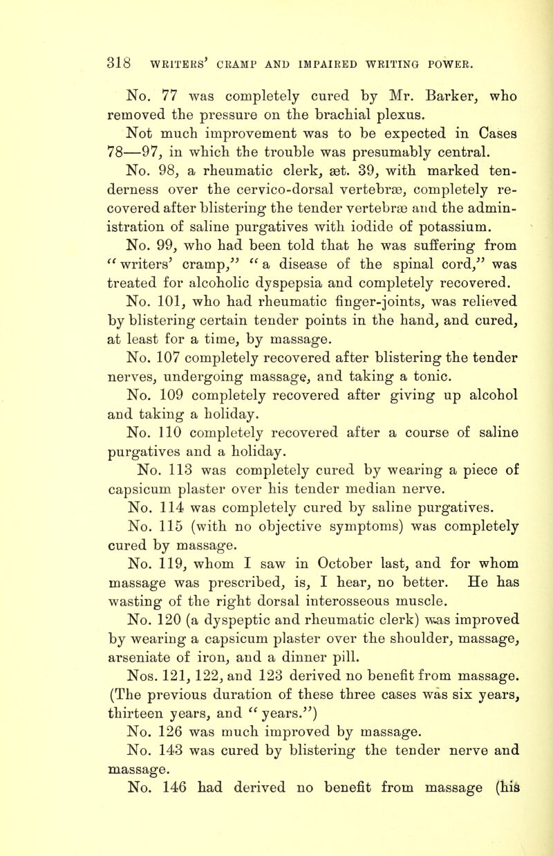 No. 77 was completely cured by Mr. Barker, who removed the pressure on the brachial plexus. Not much improvement was to be expected in Cases 78—97, in which the trouble was presumably central. No. 98, a rheumatic clerk, set. 39, with marked ten- derness over the cervico-dorsal vertebrae, completely re- covered after blistering the tender vertebrae and the admin- istration of saline purgatives with iodide of potassium. No. 99, who had been told that he was suffering from writers' cramp,'' a disease of the spinal cord, was treated for alcoholic dyspepsia and completely recovered. No. 101, who had rheumatic finger-joints, was relieved by blistering certain tender points in the hand, and cured, at least for a time, by massage. No. 107 completely recovered after blistering the tender nerves, undergoing massage, and taking a tonic. No. 109 completely recovered after giving up alcohol and taking a holiday. No. 110 completely recovered after a course of saline purgatives and a holiday. No. 113 was completely cured by wearing a piece of capsicum plaster over his tender median nerve. No. 114 was completely cured by saline purgatives. No. 115 (with no objective symptoms) was completely cured by massage. No. 119, whom I saw in October last, and for whom massage was prescribed, is, I hear, no better. He has wasting of the right dorsal interosseous muscle. No. 120 (a dyspeptic and rheumatic clerk) Wuas improved by wearing a capsicum plaster over the shoulder, massage, arseniate of iron, and a dinner pill. Nos. 121, 122, and 123 derived no benefit from massage. (The previous duration of these three cases was six years, thirteen years, and ^' years.) No. 126 was much improved by massage. No. 143 was cured by blistering the tender nerve and massage. No. 146 had derived no benefit from massage (his