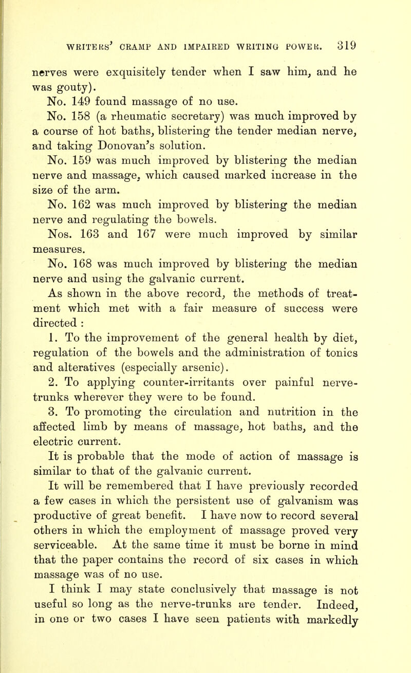 nerves were exquisitely tender when I saw him, and he was gouty). No. 149 found massage of no use. No. 158 (a rheumatic secretary) was much improved by a course of hot baths_, blistering the tender median nerve, and taking Donovan's solution. No. 159 was much improved by blistering the median nerve and massage, which caused marked increase in the size of the arm. No. 162 was much improved by blistering the median nerve and regulating the bowels. Nos. 163 and 167 were much improved by similar measures. No. 168 was much improved by blistering the median nerve and using the galvanic current. As shown in the above record, the methods of treat- ment which met with a fair measure of success were directed : 1. To the improvement of the general health by diet, regulation of the bowels and the administration of tonics and alteratives (especially arsenic). 2. To applying counter-irritants over painful nerve- trunks wherever they were to be found. 3. To promoting the circulation and nutrition in the affected limb by means of massage, hot baths, and the electric current. It is probable that the mode of action of massage is similar to that of the galvanic current. It will be remembered that I have previously recorded a few cases in which the persistent use of galvanism was productive of great benefit. I have now to record several others in which the employment of massage proved very serviceable. At the same time it must be borne in mind that the paper contains the record of six cases in which massage was of no use. I think I may state conclusively that massage is not useful so long as the nerve-tranks are tender. Indeed, in one or two cases I have seen patients with markedly