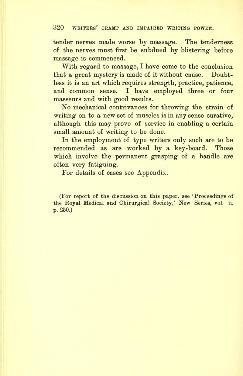 tender nerves made worse by massage. The tenderness of the nerves must first be subdued by blistering before massage is commenced. With regard to massage, I have come to the conchision that a great mystery is made of it without cause. Doubt- less it is an art which requires strength, practice, patience, and common sense. I have employed three or four masseurs and with good results. No mechanical contrivances for throwing the strain of writing on to a new set of muscles is in any sense curative, although this may prove of service in enabling a certain small amount of writing to be done. In the employment of type writers only such are to be recommended as are worked by a key-board. Those which involve the permanent grasping of a handle are often very fatiguing. For details of cases see Appendix. (For report of the discussion on this paper, see * Proceedings of the Royal Medical and Chirurgical Society,' New Series, vol. ii. p. 250.)