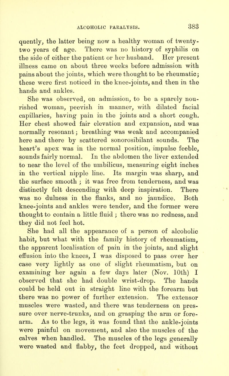 quently^ the latter being now a healthy woman of twenty- two years of age. There was no history of syphilis on the side of either the patient or her husband. Her present illness came on about three weeks before admission with pains about the joints, which were thought to be rheumatic; these were first noticed in the knee-joints, and then in the hands and ankles. She was observed, on admission, to be a sparely nou- rished woman, peevish in manner, with dilated facial capillaries, having pain in the joints and a short cough. Her chest showed fair elevation and expansion, and was normally resonant; breathing was weak and accompanied here and there by scattered sonorosibilant sounds. The hearths apex was in the normal position, impulse feeble, sounds fairly normal. In the abdomen the liver extended to near the level of the umbilicus, measuring eight inches in the vertical nipple line. Its margin was sharp, and the surface smooth ; it was free from tenderness, and was distinctly felt descending with deep inspiration. There was no dulness in the flanks, and no jaundice. Both knee-joints and ankles were tender, and the former were thought to contain a little fluid ; there was no redness, and they did not feel hot. She had all the appearance of a person of alcoholic habit, but what with the family history of rheumatism, the apparent localisation of pain in the joints, and slight effusion into the knees, I was disposed to pass over her case very lightly as one of slight rheumatism, but on examining her again a few days later (Nov. 10th) I observed that she had double wrist-drop. The hands could be held out in straight line with the forearm but there was no power of further extension. The extensor muscles were wasted, and there was tenderness on pres- sure over nerve-trunks, and on grasping the arm or fore- arm. As to the legs, it was found that the ankle-joints were painful on movement, and also the muscles of the calves when handled. The muscles of the legs generally were wasted and flabby, the feet dropped, and without