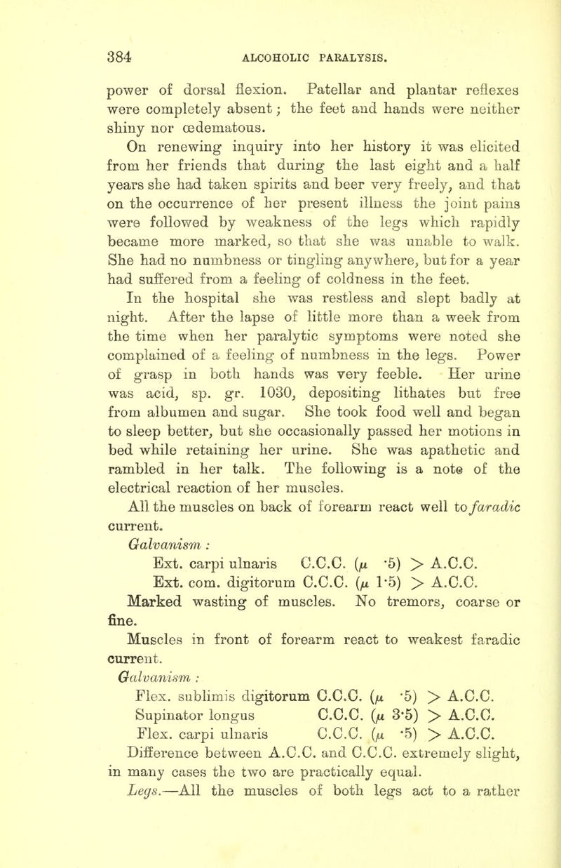 power of dorsal flexion. Patellar and plantar reflexes were completely absent; the feet and hands were neither shiny nor oedematous. On renewing inquiry into her history it was elicited from her friends that during the last eight and a half years she had taken spirits and beer very freely^ and that on the occurrence of her present illness the joint pains were followed by weakness of the legs which rapidly became more marked, so that she was unable to walk. She had no numbness or tingling anywhere, but for a year had suffered from a feeling of coldness in the feet. In the hospital she was restless and slept badly at night. After the lapse of little more than a week from the time when her paralytic symptoms were noted she complained of a feeling of numbness in the legs. Power of grasp in both hands was very feeble. Her urine was acid, sp. gr. 1030, depositing lithates but free from albumen and sugar. She took food well and began to sleep better, but she occasionally passed her motions in bed while retaining her urine. She was apathetic and rambled in her talk. The following is a note of the electrical reaction of her muscles. All the muscles on back of forearm react well to faradic current. Galvanism : Ext. carpi ulnaris C.C.C. -5) > A.C.C. Ext. com. digitorum C.C.C. (/ul I'b) > A.C.C. Marked wasting of muscles. No tremors, coarse or fine. Muscles in front of forearm react to weakest faradic current. Galvanism : Flex, sublimis digitorum C.C.C. (/u 5) > A.C.C. Supinator longus C.C.C. (fi 3-5) > A.C.C. Flex, carpi ulnaris C.C.C. '5) > A.C.C. Difference between A.C.C. and C.C.C. extremely slight, in many cases the two are practically equal. Legs.—All the muscles of both legs act to a rather