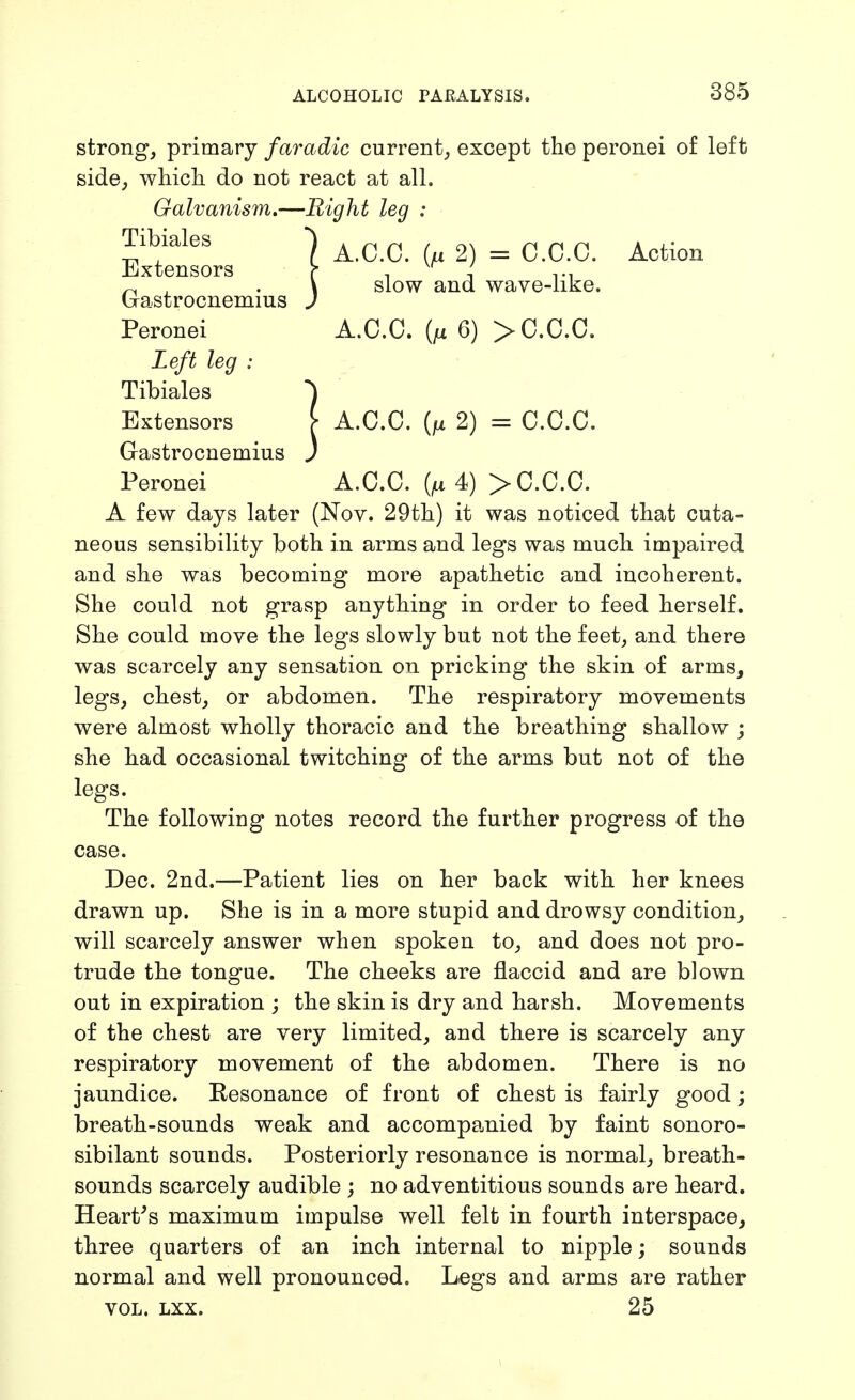 A.C.C. 2) = C.C.C. Action slow and wave-like. strong, primary faradic current, except the peronei of left side, which do not react at all. Galvanism,—Bight leg : Tibiales Extensors Gastrocnemius Peronei A.C.C. {fx 6) > C.C.C. Left leg : Tibiales ^ Extensors [ A.C.C. {fx 2) = C.C.C. Gastrocnemius J Peronei A.C.C. (^4) > C.C.C. A few days later (Nov. 29th) it was noticed that cuta- neous sensibility both in arms and legs was much impaired and she was becoming more apathetic and incoherent. She could not grasp anything in order to feed herself. She could move the legs slowly but not the feet, and there was scarcely any sensation on pricking the skin of arms, legs, chest, or abdomen. The respiratory movements were almost wholly thoracic and the breathing shallow ; she had occasional twitching of the arms but not of the legs. The following notes record the further progress of the case. Dec. 2nd.—Patient lies on her back with her knees drawn up. She is in a more stupid and drowsy condition, will scarcely answer when spoken to, and does not pro- trude the tongue. The cheeks are flaccid and are blown out in expiration ; the skin is dry and harsh. Movements of the chest are very limited, and there is scarcely any respiratory movement of the abdomen. There is no jaundice. Resonance of front of chest is fairly good; breath-sounds weak and accompanied by faint sonoro- sibilant sounds. Posteriorly resonance is normal, breath- sounds scarcely audible ; no adventitious sounds are heard. Heart's maximum impulse well felt in fourth interspace, three quarters of an inch internal to nipple; sounds normal and well pronounced. Legs and arms are rather VOL. LXX. 25