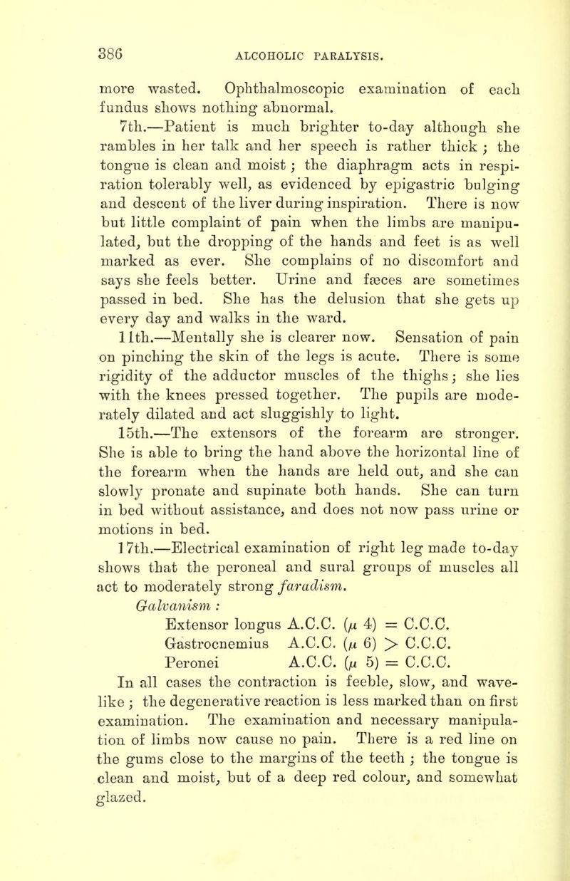886 more wasted. Ophthalmoscopic examination of each fundus shows nothing abnormal. 7th.—Patient is much brighter to-day although she rambles in her talk and her speech is rather thick ; the tongue is clean and moist ; the diaphragm acts in respi- ration tolerably well^ as evidenced by epigastric bulging and descent of the liver during inspiration. There is now but little complaint of pain when the limbs are manipu- lated^ but the dropping of the hands and feet is as well marked as ever. She complains of no discomfort and says she feels better. Urine and faeces are sometimes passed in bed. She has the delusion that she gets up every day and walks in the ward. llth.—Mentally she is clearer now. Sensation of pain on pinching the skin of the legs is acute. There is some rigidity of the adductor muscles of the thighs; she lies with the knees pressed together. The pupils are mode- rately dilated and act sluggishly to light. 15th.—The extensors of the forearm are stronger. She is able to bring the hand above the horizontal line of the forearm when the hands are held out^ and she can slowly pronate and supinate both hands. She can turn in bed without assistance, and does not now pass urine or motions in bed. 1 7th.—Electrical examination of right leg made to-day shows that the peroneal and sural groups of muscles all act to moderately strong faradism. Galvanism : Extensor longus A.C.C. {fx 4) = C.C.C. Gastrocnemius A.C.C. 6) > C.C.C. Peronei A.C.C. 5) = C.C.C. In all cases the contraction is feeble_, slow_, and wave- like ; the degenerative reaction is less marked than on first examination. The examination and necessary manipula- tion of limbs now cause no pain. There is a red line on the gums close to the margins of the teeth ; the tongue is clean and moist, but of a deep red colour, and somewhat glazed.