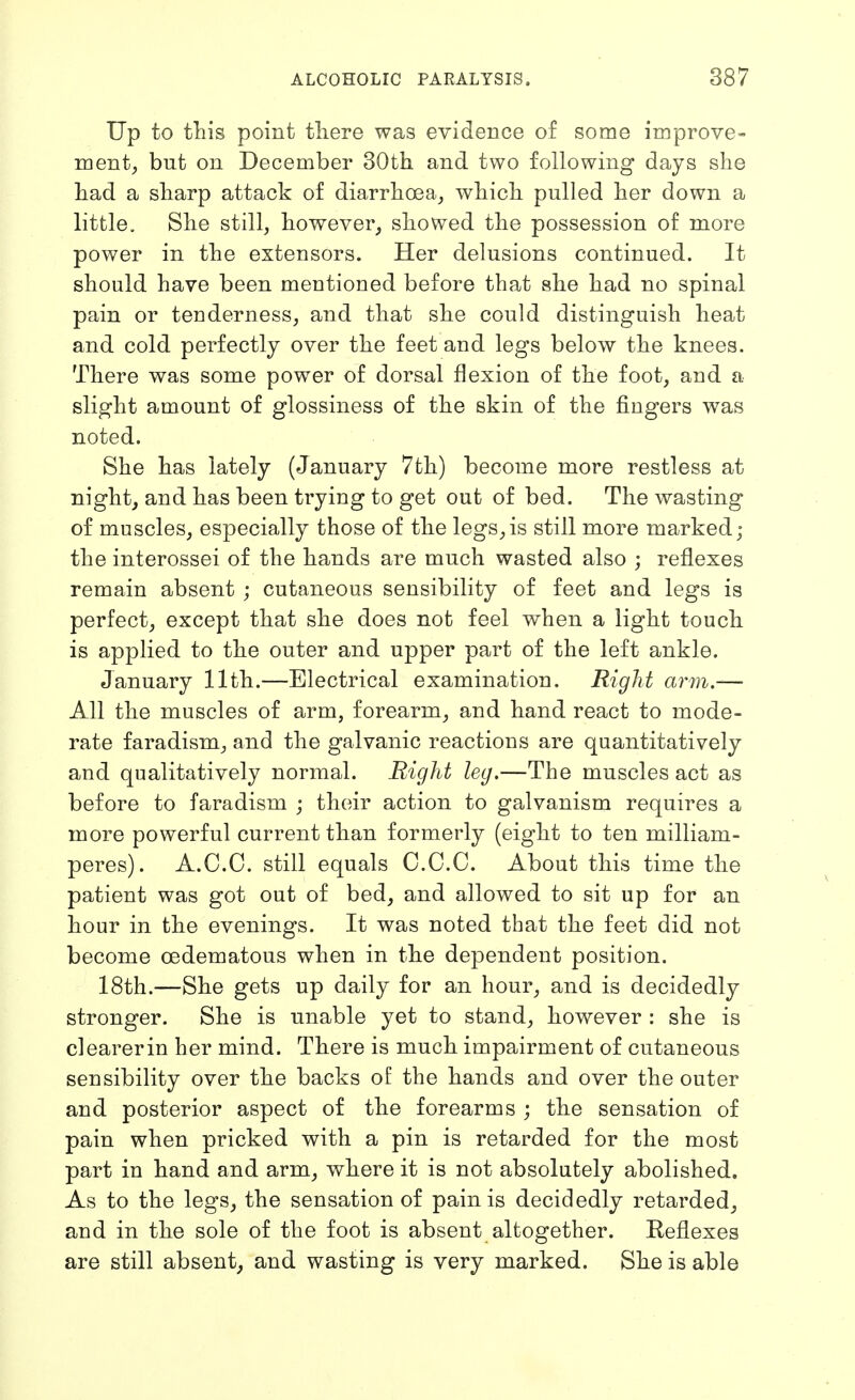 Up to this point tliere was evidence of some improve- ment, but on December 30th. and two following days she had a sharp attack of diarrhoea, which pulled her down a little. She still, however, showed the possession of more power in the extensors. Her delusions continued. It should have been mentioned before that she had no spinal pain or tenderness, and that she could distinguish heat and cold perfectly over the feet and legs below the knees. There was some power of dorsal flexion of the foot, and a slight amount of glossiness of the skin of the fingers was noted. She has lately (January 7th) become more restless at night, and has been trying to get out of bed. The wasting of muscles, especially those of the legs,is still more marked; the interossei of the hands are much wasted also ; reflexes remain absent ; cutaneous sensibility of feet and legs is perfect, except that she does not feel when a light touch is applied to the outer and upper part of the left ankle. January 11th.—Electrical examination. Right arm.— All the muscles of arm, forearm, and hand react to mode- rate faradism, and the galvanic reactions are quantitatively and qualitatively normal. Right leg.—The muscles act as before to faradism ; their action to galvanism requires a more powerful current than formerly (eight to ten milliam- peres). A.C.O. still equals O.C.C. About this time the patient was got out of bed, and allowed to sit up for an hour in the evenings. It was noted that the feet did not become oedematous when in the dependent position. 18th.—She gets up daily for an hour, and is decidedly stronger. She is unable yet to stand, however : she is clearerin her mind. There is much impairment of cutaneous sensibility over the backs of the hands and over the outer and posterior aspect of the forearms ; the sensation of pain when pricked with a pin is retarded for the most part in hand and arm, where it is not absolutely abolished. As to the legs, the sensation of pain is decidedly retarded, and in the sole of the foot is absent altogether. Reflexes are still absent, and wasting is very marked. She is able