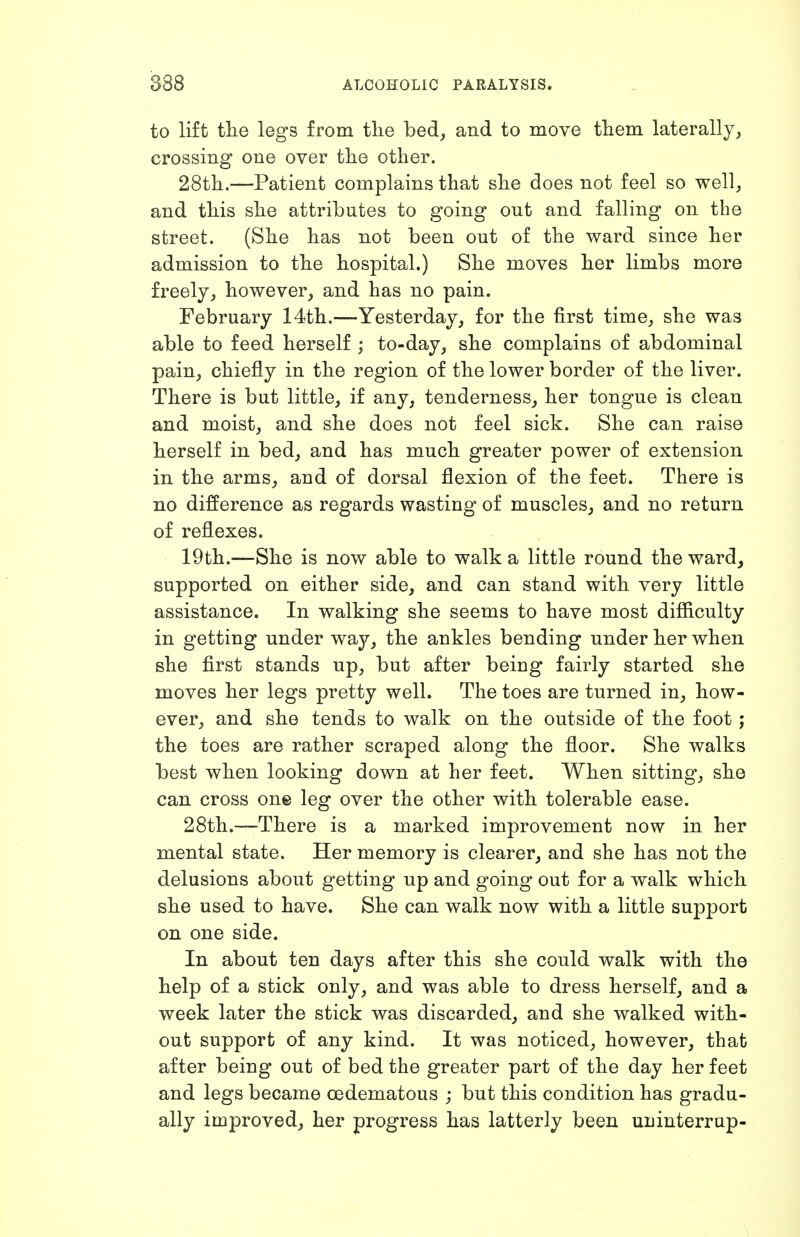 to lift the legs from tlie bed, and to move tliem laterally, crossing one over the other. 28th.—Patient complains that she does not feel so well, and this she attributes to going out and falling on the street. (She has not been out of the ward since her admission to the hospital.) She moves her limbs more freely, however, and has no pain. February 14th.—Yesterday, for the first time, she was able to feed herself ; to-day, she complains of abdominal pain, chiefly in the region of the lower border of the liver. There is but little, if any, tenderness, her tongue is clean and moist, and she does not feel sick. She can raise herself in bed, and has much greater power of extension in the arms, and of dorsal flexion of the feet. There is no difference as regards wasting of muscles, and no return of reflexes. 19th.—She is now able to walk a little round the ward, supported on either side, and can stand with very little assistance. In walking she seems to have most difficulty in getting under way, the ankles bending under her when she first stands up, but after being fairly started she moves her legs pretty well. The toes are turned in, how- ever, and she tends to walk on the outside of the foot; the toes are rather scraped along the floor. She walks best when looking down at her feet. When sitting, she can cross one leg over the other with tolerable ease. 28th.—There is a marked improvement now in her mental state. Her memory is clearer, and she has not the delusions about getting up and going out for a walk which she used to have. She can walk now with a little support on one side. In about ten days after this she could walk with the help of a stick only, and was able to dress herself, and a week later the stick was discarded, and she walked with- out support of any kind. It was noticed, however, that after being out of bed the greater part of the day her feet and legs became cedematous ; but this condition has gradu- ally improved, her progress has latterly been uninterrup-