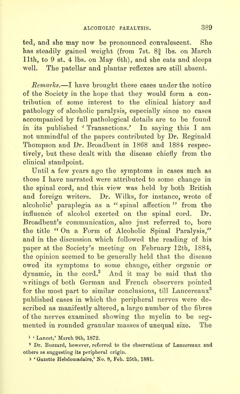 ted, and she may now be pronounced convalescent. She has steadily gained weight (from 7st. 8| lbs. on March 11th, to 9 st. 4 lbs. on May 6th), and she eats and sleeps well. The patellar and plantar reflexes are still absent. Bemarhs.—I have brought these cases under the notice of the Society in the hope that they would form a con- tribution of some interest to the clinical history and pathology of alcoholic paralysis, especially since no cases accompanied by full pathological details are to be found in its published ^ Transactions.^ In saying this I am not unmindful of the papers contributed by Dr. Reginald Thompson and Dr. Broadbent in 1868 and 1884 respec- tively, but these dealt with the disease chiefly from the clinical standpoint. Until a few years ago the symptoms in cases such as those I have narrated were attributed to some change in the spinal cord, and this view was held by both British and foreign writers. Dr. Wilks, for instance, wrote of alcoholic^ paraplegia as a spinal affection from the influence of alcohol exerted on the spinal cord. Dr. Broadbent^s communication, also just referred to, bore the title ^' On a Form of Alcoholic Spinal Paralysis,^' and in the discussion which followed the reading of his paper at the Society^s meeting on February 12th, 1884, the opinion seemed to be generally held that the disease owed its symptoms to some change, either organic or dynamic^ in the cord.^ And it may be said that the writings of both German and French observers pointed for the most part to similar conclusions, till Lancereaux^ published cases in which the peripheral nerves were de- scribed as manifestly altered, a large number of the fibres of the nerves examined showing the myelin to be seg- mented in rounded granular masses of unequal size. The 1 ' Lancet,' March 9th, 1872. ' Dr. Buzzard, however, referred to the observations of Lancereaux and others as suggesting its peripheral origin. 3 ' Gazette Hebdomadaire/ No. 8, Feb. 25th, 1881,