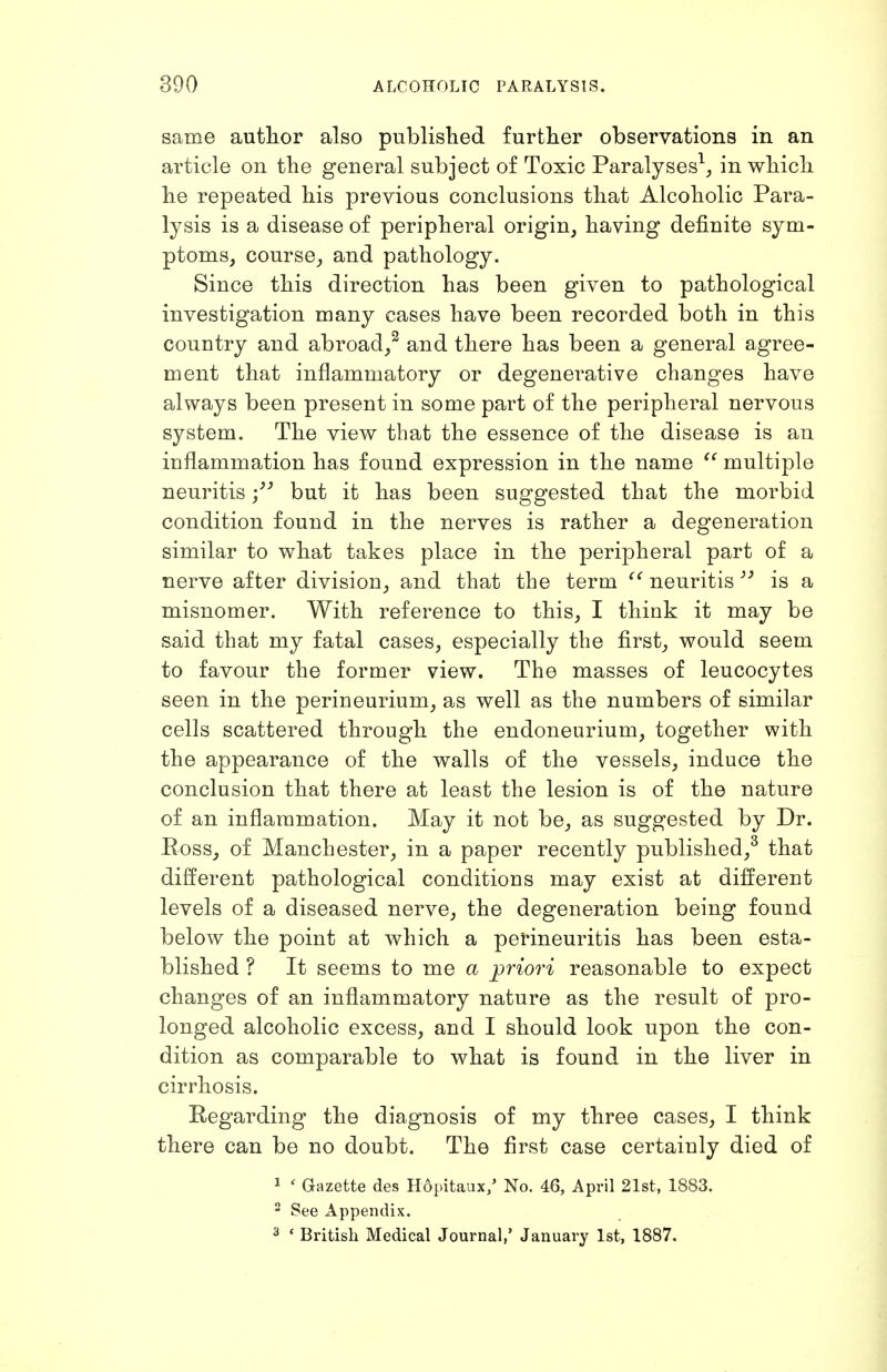 same author also published further observations in an article on the general subject of Toxic Paralyses^, in which he repeated his previous conclusions that Alcoholic Para- lysis is a disease of peripheral origin, having definite sym- ptoms, course, and pathology. Since this direction has been given to pathological investigation many cases have been recorded both in this country and abroad,^ and there has been a general agree- ment that inflammatory or degenerative changes have always been present in some part of the peripheral nervous system. The view that the essence of the disease is an inflammation has found expression in the name multiple neuritis but it has been suggested that the morbid condition found in the nerves is rather a degeneration similar to what takes place in the peripheral part of a nerve after division, and that the term neuritis  is a misnomer. With reference to this, I think it may be said that my fatal cases, especially the first, would seem to favour the former view. The masses of leucocytes seen in the perineurium, as well as the numbers of similar cells scattered through the endoneurium, together with the appearance of the walls of the vessels, induce the conclusion that there at least the lesion is of the nature of an inflammation. May it not be, as suggested by Dr. Eoss, of Manchester, in a paper recently published,^ that different pathological conditions may exist at different levels of a diseased nerve, the degeneration being found below the point at which a perineuritis has been esta- blished ? It seems to me a priori reasonable to expect changes of an inflammatory nature as the result of pro- longed alcoholic excess, and I should look upon the con- dition as comparable to what is found in the liver in cirrhosis. Regarding the diagnosis of my three cases, I think there can be no doubt. The first case certainly died of 1 ' Gazette des Hopitaux/ No. 46, April 21st, 1883. 2 See Appendix. 2 * British Medical Journal,' January 1st, 1887.