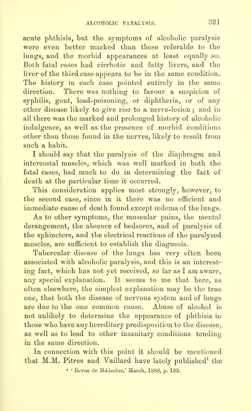 acute plitliisis, but the symptoms of alcoholic paralysis were even better marked than those referable to the lungs, and the morbid appearances at least equally so. Both fatal cases had cirrhotic and fatty livers, and the liver of the third case appears to be in the same condition. The history in each case pointed entirely in the same direction. There was nothing to favour a suspicion of syphilis, gout, lead-poisoning, or diphtheria, or of any other disease likely to give rise to a nerve-lesion ; and in all there was the marked and prolonged history of alcoholic indulgence, as well as the presence of morbid conditions other than those found in the nerves, likely to result from such a habit. I should say that the paralysis of the diaphragm and intercostal muscles, which was well marked in both the fatal cases, had much to do in determining the fact of death at the particular time it occurred. This consideration applies most strongly, however, to the second case, since in it there was no efficient and immediate cause of death found except oedema of the lungs. As to other symptoms, the muscular pains, the mental derangement, the absence of bedsores, and of paralysis of the sphincters, and the electrical reactions of the paralysed muscles, are sufficient to establish the diagnosis. Tubercular disease of the lungs has very often been associated with alcoholic paralysis, and this is an interest- ing fact, which has not yet received, so far as I am aware, any special explanation. It seems to me that here, as often elsewhere, the simplest explanation may be the true one, that both the disease of nervous system and of lungs are due to the one common cause. Abuse of alcohol is not unlikely to determine the appearance of phthisis in those who have any hereditary predisposition to the disease, as well as to lead to other insanitary conditions tending in the same direction. In connection with this point it should be mentioned that M.M. Pitres and Vaillard have lately published^ the i ' Revue de MeJeciue,' March, 1886, p. 193.