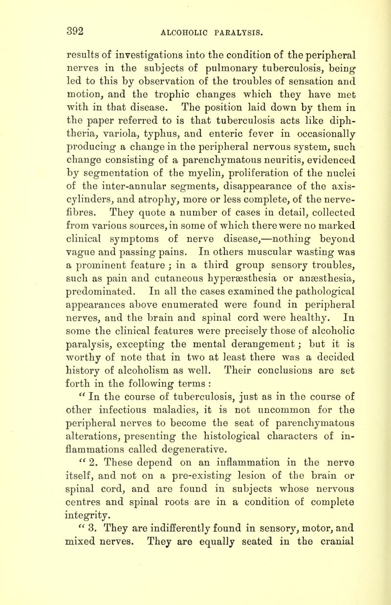 results of investigations into tlie condition of tlie peripheral nerves in the subjects of pulmonary tuberculosis, being* led to this by observation of the troubles of sensation and motion, and the trophic changes which they have met with in that disease. The position laid down by them in the paper referred to is that tuberculosis acts like diph- theria, variola, typhus, and enteric fever in occasionally producing a change in the peripheral nervous system, such change consisting of a parenchymatous neuritis, evidenced by segmentation of the myelin, proliferation of the nuclei of the inter-annular segments, disappearance of the axis- cylinders, and atrophy, more or less complete, of the nerve- fibres. They quote a number of cases in detail, collected from various sources, in some of which there were no marked clinical symptoms of nerve disease,—nothing beyond vague and passing pains. In others muscular wasting was a prominent feature ; in a third group sensory troubles, such as pain and cutaneous hypersesthesia or anaesthesia, predominated. In all the cases examined the pathological appearances above enumerated were found in peripheral nerves, and the brain and spinal cord were healthy. In some the clinical features were precisely those of alcoholic paralysis, excepting the mental derangement; but it is worthy of note that in two at least there was a decided history of alcoholism as well. Their conclusions are set forth in the following terms : In the course of tuberculosis, just as in the course of other infectious maladies, it is not uncommon for the peripheral nerves to become the seat of parenchymatous alterations, presenting the histological characters of in- flammations called degenerative. 2. These depend on an inflammation in the nerve itself, and not on a pre-existing lesion of the brain or spinal cord, and are found in subjects whose nervous centres and spinal roots are in a condition of complete integrity. ^' 3. They are indifferently found in sensory, motor, and mixed nerves. They are equally seated in the cranial