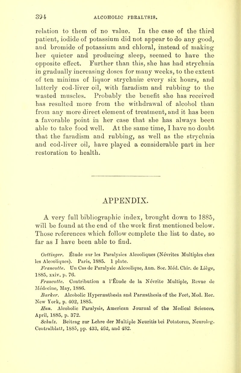 relation to tliem of no value. In the case of the third patient, iodide of potassium did not appear to do any good, and bromide of potassium and chloral, instead of making her quieter and producing sleep, seemed to have the opposite effect. Further than this, she has had strychnia in gradually increasing doses for many weeks, to the extent of ten minims of liquor strychnia every six hours, and latterly cod-liver oil, with faradism and rubbing to the wasted muscles. Probably the benefit she has received has resulted more from the withdrawal of alcohol than from any more direct element of treatment, and it has been a favorable point in her case that she has always been able to take food well. At the same time, I have no doubt that the faradism and rubbing, as well as the strychnia and cod-liver oil, have played a considerable part in her restoration to health. APPENDIX. A very full bibliographic index, brought down to 1885, will be found at the end of the work first mentioned below. Those references which follow complete the list to date, so far as I have been able to find. Oettwger. iStude sur les Paralysies Alcooliques (Nevrites Multiples chez les Alcooliques). Paris, 1885. 1 plate. Francotte. Un Cas de Paralysis Alcoolique, Aun. Soc. Med. Chir. de Liege, 1885, xxiv, p. 76. Francotte. Contribution a I'Etude de la Nevrite Multiple, Revue de Medecine, May, 1886. Barker. Alcoholic Hyperaesthesia and Parsestliesia of the Feet, Med. Rec. New York, p. 402, 1885. Sun. Alcoholic Paralysis, American Journal of the Medical Sciences, April, 1885, p. 372. Schulz. Beitrag zur Lehre der Multiple Neuritis bei Potatoren, Neurolog. Centralblatt, 1885, pp. 433. 462, and 482.