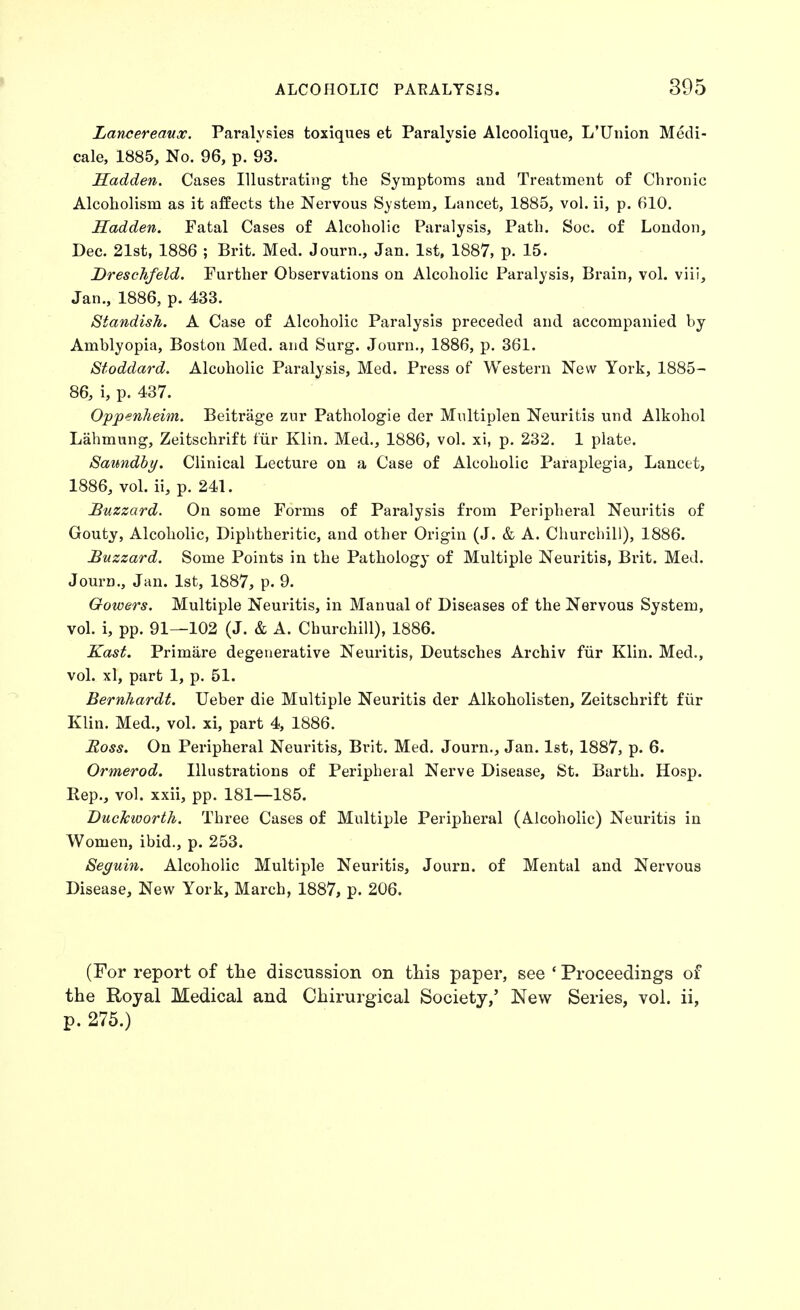 Lancereanx. Paralysies toxiques et Paralysie Alcoolique, L'Union Medi- cale, 1885, No. 96, p. 93. Sadden. Cases Illustrating the Symptoms and Treatment of Chronic Alcoholism as it affects the Nervous System, Lancet, 1885, vol. ii, p. 610. Hadden. Fatal Cases of Alcoholic Paralysis, Path. Soc. of London, Dec. 21st, 1886 ; Brit. Med. Journ., Jan. 1st, 1887, p. 15. Dreschfeld. Further Observations on Alcoholic Paralysis, Brain, vol. viii, Jan., 1886, p. 433. Standish. A Case of Alcoholic Paralysis preceded and accompanied by Amblyopia, Boston Med. and Surg. Journ., 1886, p. 361. Stoddard. Alcoholic Paralysis, Med. Press of Western New York, 1885- 86, i, p. 437. O'p'penlieim. Beitrage zur Pathologie der Mnltiplen Neuritis und Alkohol Lahmung, Zeitschrift fiir Klin. Med., 1886, vol. xi, p. 232. 1 plate. Saundby. Clinical Lecture on a Case of Alcoholic Paraplegia, Lancet, 1886, vol. ii, p. 241. Buzzard. On some Forms of Paralysis from Peripheral Neuritis of Gouty, Alcoholic, Diphtheritic, and other Origin (J. & A. Churchill), 1886. Buzzard. Some Points in the Pathology of Multiple Neuritis, Brit. MeJ. Journ., Jan. 1st, 1887, p. 9. Gowers. Multiple Neuritis, in Manual of Diseases of the Nervous System, vol. i, pp. 91—102 (J. & A. Churchill), 1886. Kast. Primare degenerative Neuritis, Deutsches Archiv fxir Klin. Med., vol. xl, part 1, p. 51. Bernhardt. Ueber die Multiple Neuritis der Alkoholisten, Zeitschrift fiir Klin. Med., vol. xi, part 4, 1886. Boss. On Peripheral Neuritis, Brit. Med. Journ., Jan. 1st, 1887, p. 6. Ormerod. Illustrations of Peripheral Nerve Disease, St. Barth. Hosp. Rep., vol. xxii, pp. 181—185. Duckworth. Three Cases of Multiple Peripheral (Alcoholic) Neui-itis in Women, ibid., p. 253. Seguin. Alcoholic Multiple Neuritis, Journ. of Mental and Nervous Disease, New York, March, 1887, p. 206. (For report of the discussion on tliis paper, see ' Proceedings of the Royal Medical and Chirurgical Society,' New Series, vol. ii, p. 275.)