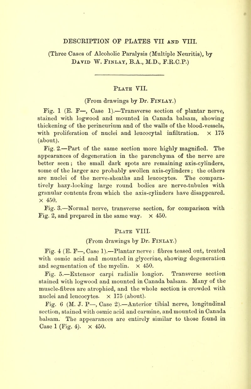 DESCRIPTION OF PLATES YII and YIII. (Three Cases of Alcoholic Paralysis (Multiple Neuritis), by Datid W. Finlay, B.A., M.D., F.R.C.P.) Plate YII. (From drawings by Dr. Finlay.) Fig. 1 (E. F—, Case !).■—Transverse section of plantar nerve, stained with logwood and mounted in Canada baisam, showing thickening of the perineurium and of the walls of the blood-vessels, with proliferation of nuclei and leucocytal infiltration. X 175 (about). Fig. 2.—Part of the same section more highly magnified. The appearances of degeneration in the parenchyma of the nerve are better seen; the small dark spots are remaining axis-cylinders, some of the larger are probably swollen a,xis-cylinder8 ; the others are nuclei of the nerve-sheaths and leucocytes. The compara- tively hazy-looking large round bodies are nerve-tubules with granular contents from which the axis-cylinders have disappeared. X 450. Fig. 3.—Normal nerve, transverse section, for comparison with Fig. 2, and prepared in the same way. X 450. Plate YIII. (From drawings by Dr. Finlay,) Fig. 4 (E. F—, Case 1).—Plantar nerve : fibres teased out, treated with osmic acid and mounted in glycerine, showing degeneration and segmentation of the myelin. X 450. Fig. 5.—Extensor carpi radialis longior. Transverse section stained with logwood and mounted in Canada balsam. Many of the muscle-fibres are atrophied, and the whole section is crowded with nuclei and leucocytes. X 175 (about). Fig. 6 (M. J. P—, Case 2).—Anterior tibial nerve, longitudinal section, stained with osmic acid and carmine, and mounted in Canada balsam. The appearances are entirely similar to those found in Case 1 (Fig. 4). x 450.