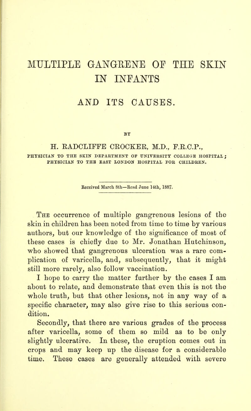 MULTIPLE GANGRENE OE THE SKIN IN INEANTS AND ITS CAUSES. BY H. EADCLIFFE CROCKER, M.D., F.R.C.P., PHYSICIAN TO THE SKIN DEPARTMENT OF UNIVERSITY COLLEGE HOSPITAL; PHYSICIAN TO THE EAST LONDON HOSPITAL FOR CHILDREN. Received March 8th—Read June 14.th, 1887. The occurrence of multiple gangrenous lesions of the skin in children has been noted from time to time by various authors,, but our knowledge of the significance of most of these cases is chiefly due to Mr. Jonathan Hutchinson^ who showed that gangrenous ulceration was a rare com- plication of varicella^ and^ subsequently^ that it might still more rarely^ also follow vaccination. I hope to carry the matter further by the cases I am about to relate, and demonstrate that even this is not the whole truth, but that other lesions, not in any way of a specific character^ may also give rise to this serious con- dition. Secondly, that there are various grades of the process after varicella, some of them so mild as to be only slightly ulcerative. In these, the eruption comes out in crops and may keep up the disease for a considerable time. These cases are generally attended with severe
