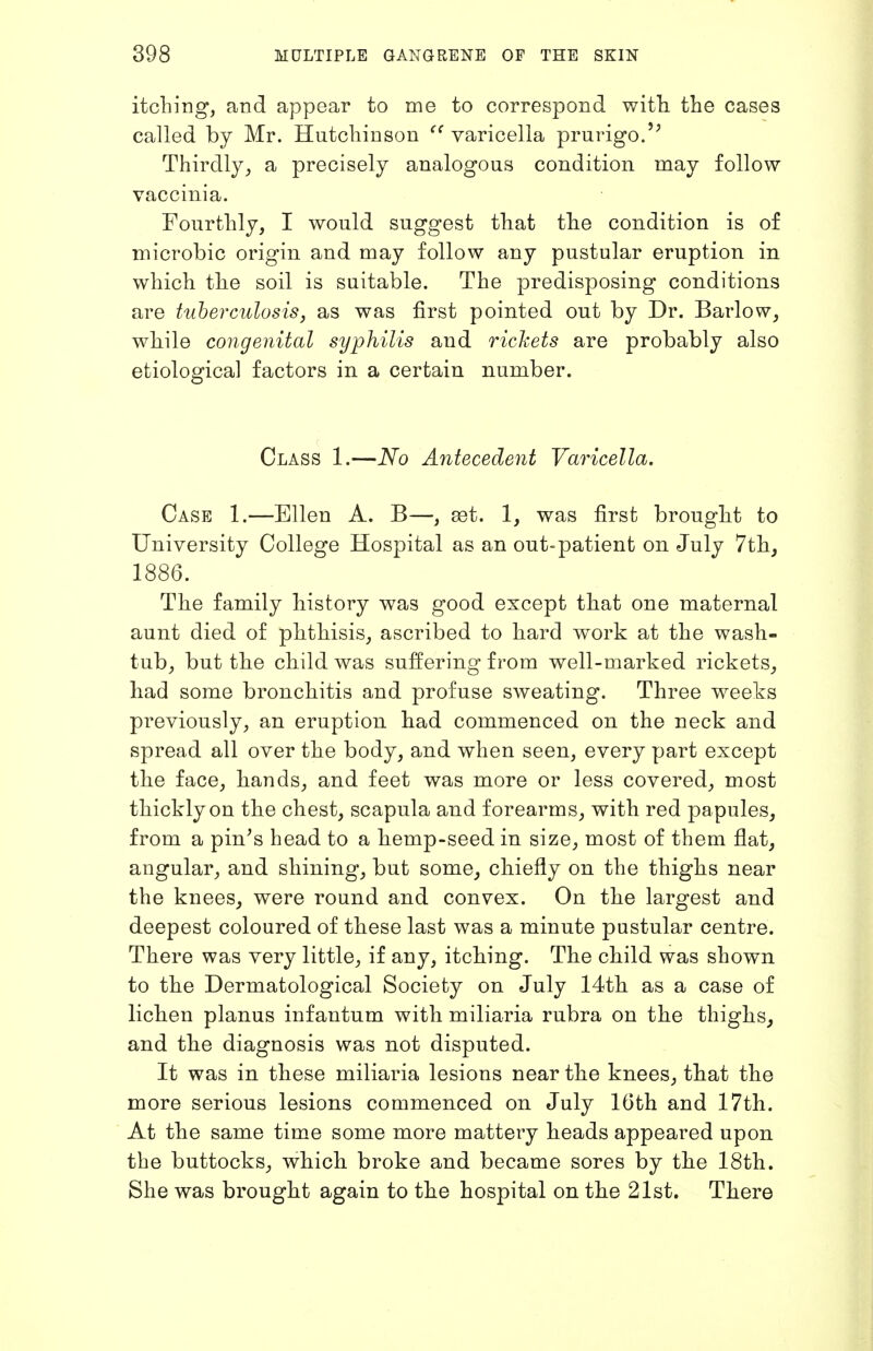 itching, and appear to me to correspond with the cases called by Mr. Hutchinson varicella prurigo.'^ Thirdly, a precisely analogous condition may follow vaccinia. Fourthly, I would suggest that the condition is of microbic origin and may follow any pustular eruption in which the soil is suitable. The predisposing conditions are tuherculosis, as was first pointed out by Dr. Barlow, while con-genital syphilis and richets are probably also etiological factors in a certain number. Class 1.—No Antecedent Varicella. Case 1.—Ellen A. B—, £et. 1, was first brought to University College Hospital as an out-patient on July 7thj 1886. The family history was good except that one maternal aunt died of phthisis, ascribed to hard work at the wash- tub, but the child was suffering from well-marked rickets, had some bronchitis and profuse sweating. Three weeks previously, an eruption had commenced on the neck and spread all over the body, and when seen, every part except the face, hands, and feet was more or less covered, most thickly on the chest, scapula and forearms, with red papules, from a pin's head to a hemp-seed in size, most of them flat^ angular, and shining, but some^ chiefly on the thighs near the knees, were round and convex. On the largest and deepest coloured of these last was a minute pustular centre. There was very little, if any, itching. The child was shown to the Dermatological Society on July 14th as a case of lichen planus infantum with miliaria rubra on the thighs, and the diagnosis was not disputed. It was in these miliaria lesions near the knees, that the more serious lesions commenced on July 16th and 17th. At the same time some more mattery heads appeared upon the buttocks, which broke and became sores by the 18th. She was brought again to the hospital on the 21st. There