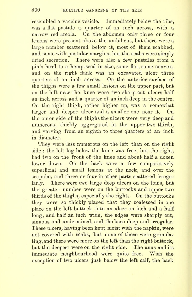 resembled a vaccine vesicle. Immediately below tbe ribs, was a flat pustule a quarter of an inch across^ with a narrow red areola. On the abdomen only three or four lesions were present above the umbilicus^, but there were a large number scattered below it, most of them scabbed, and some with pustular margins, but the scabs were simply dried secretion. There were also a few pustules from a pin's head to a hemp-seed in size, some flat, some convex, and on the right flank was an excavated ulcer three quarters of an inch across. On the anterior surface of the thighs were a few small lesions on the upper part, but on the left near the knee were two sharp-cut ulcers half an inch across and a quarter of an inch deep in the centre. On the right thigh, rather higher up, was a somewhat larger and deeper ulcer and a smaller one near it. On the outer side of the thighs the ulcers were very deep and numerous, thickly aggregated in the upper two thirds, and varying from an eighth to three quarters of an inch in diameter. They were less numerous on the left than on the right side ; the left leg below the knee was free, but the right, had two on the front of the knee and about half a dozen lower down. On the back were a few comparatively superficial and small lesions at the neck, and over the scapulae, and three or four in other parts scattered irregu- larly. There were two large deep ulcers on the loins, but the greater number were on the buttocks and upper two thirds of the thighs, especially the right. On the buttocks they were so thickly placed that they coalesced in one place on the left buttock into an ulcer an inch and a half long, and half an inch wide, the edges were sharply cut, sinuous and undermined, and the base deep and irregular. These ulcers, having been kept moist with the napkin, were not covered with scabs, but none of these were granula- ting, and there were more on the left than the right buttock, but the deepest were on the right side. The anus and its immediate neighbourhood were quite free. With the exception of two ulcers just below the left calf, the back
