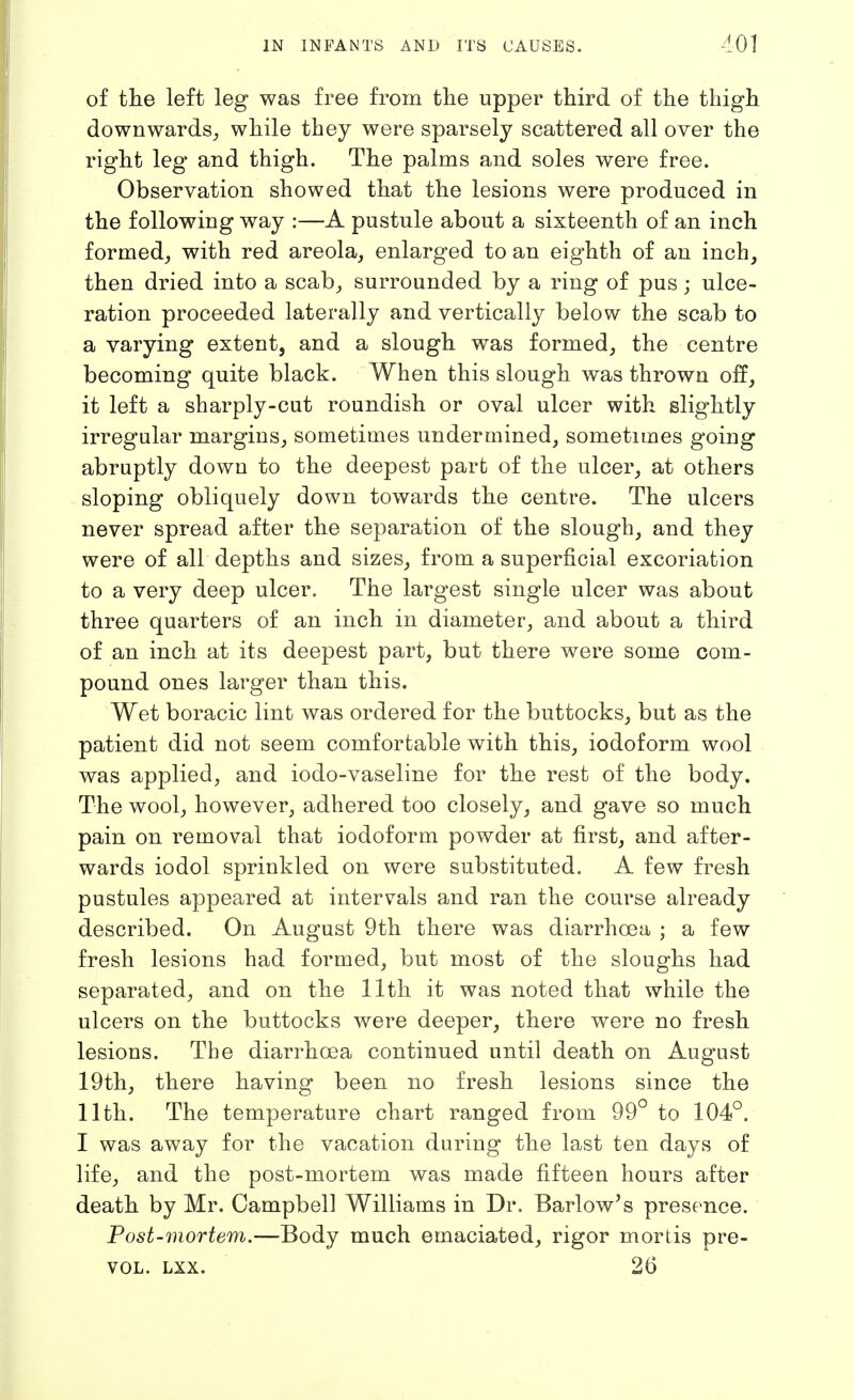 of tlie left leg was free from the upper third of the thigh downwards^ while they were sparsely scattered all over the right leg and thigh. The palms and soles were free. Observation showed that the lesions were produced in the following way :—A pustule about a sixteenth of an inch formed^ with red areola, enlarged to an eighth of an inch, then dried into a scab, surrounded by a ring of pus; ulce- ration proceeded laterally and vertically below the scab to a varying extent, and a slough was formed, the centre becoming quite black. When this slough was thrown off, it left a sharply-cut roundish or oval ulcer with slightly irregular margins, sometimes undermined, sometimes going abruptly down to the deepest part of the ulcer, at others sloping obliquely down towards the centre. The ulcers never spread after the separation of the slough, and they were of all depths and sizes, from a superficial excoriation to a very deep ulcer. The largest single ulcer was about three quarters of an inch in diameter, and about a third of an inch at its deepest part, but there were some com- pound ones larger than this. Wet boracic lint was ordered for the buttocks, but as the patient did not seem comfortable with this, iodoform wool was applied, and iodo-vaseline for the rest of the body. The wool, however, adhered too closely, and gave so much pain on removal that iodoform powder at first, and after- wards iodol sprinkled on were substituted. A few fresh pustules appeared at intervals and ran the course already described. On August 9th there was diarrhoea ; a few fresh lesions had formed, but most of the sloughs had separated, and on the 11th it was noted that while the ulcers on the buttocks were deeper, there were no fresh lesions. The diarrhoea continued until death on August 19th, there having been no fresh lesions since the 11th. The temperature chart ranged from 99° to 104°. I was away for the vacation during the last ten days of life, and the post-mortem was made fifteen hours after death by Mr. Campbell Williams in Dr. Barlow's presence. Post-mortem.—Body much emaciated, rigor mortis pre- VOL. LXX. 26