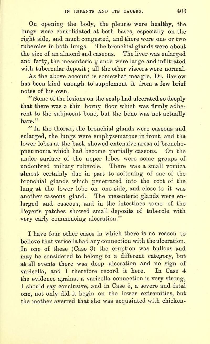 On opening the body^ the pleurae were healthy, the lungs were consolidated at both bases, especially on the right side, and much congested, and there were one or two tubercles in both lungs. The bronchial glands were about the size of an almond and caseous. The liver was enlarged and fatty, the mesenteric glands were large and infiltrated with tubercular deposit; all the other viscera were normal. As the above account is somewhat meagre, Dr. Barlow has been kind enough to supplement it from a few brief notes of his own. Some of the lesions on the scalp had ulcerated so deeply tliat there was a thin horny floor which was firmly adhe- rent to the subjacent bone, but the bone was not actually bare. In the thorax, the bronchial glands were caseous and enlarged, the lungs were emphysematous in front, and tha lower lobes at the back showed extensive areas of broncho- pneumonia which had become partially caseous. On the under surface of the upper lobes were some groups of undoubted miliary tubercle. There was a small vomica almost certainly due in part to softening of one of the bronchial glands which penetrated into the root of the lung at the lower lobe on one side, and close to it was another caseous gland. The mesenteric glands were en- larged and caseous, and in the intestines some of the Peyer^s patches showed small deposits of tubercle with very early commencing ulceration. I have four other cases in which there is no reason to believe that varicella had any connection with the ulceration. In one of these (Case 3) the eruption was bullous and may be considered to belong to a different category, but at all events there was deep ulceration and no sign of varicella, and I therefore record it here. In Case 4 the evidence against a varicella connection is very strong, I should say conclusive, and in Case 5, a severe and fatal one, not only did it begin on the lower extremities, but the mother averred that she was acquainted with chicken-
