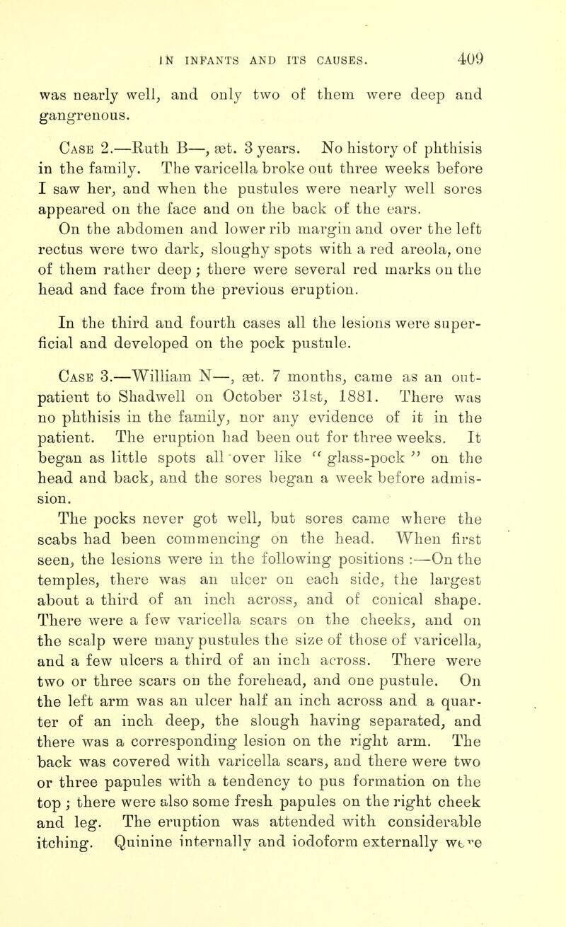 was nearly well, and only two of them were deep and gangrenous. Case 2.—Eutli B—, get. 3 years. No history of phthisis in the family. The varicella broke out three weeks before I saw her, and when the pustules were nearly well sores appeared on the face and on the back of the ears. On the abdomen and lower rib margin and over the left rectus were two dark, sloughy spots with a red areola, one of them rather deep ; there were several red marks on the head and face from the previous eruption. In the third and fourth cases all the lesions were super- ficial and developed on the pock pustule. Case 3.—William N—, tet. 7 months, came as an out- patient to Shadwell on October 31st, 1881. There was no phthisis in the family, nor any evidence of it in the patient. The eruption had been out for three weeks. It began as little spots all over like glass-pock ^' on the head and back, and the sores began a week before admis- sion. The pocks never got well, but sores came where the scabs had been commencing on the head. When first seen, the lesions were in the following positions :—On the temples, there was an ulcer on each side, the largest about a third of an inch across, and of conical shape. There were a few varicella scars on the cheeks, and on the scalp were many pustules the size of those of varicella, and a few ulcers a third of an inch across. There were two or three scars on the forehead, and one pustule. On the left arm was an ulcer half an inch across and a quar- ter of an inch deep, the slough having separated, and there was a corresponding lesion on the right arm. The back was covered with varicella scars, and there were two or three papules with a tendency to pus formation on the top ; there were also some fresh papules on the right cheek and leg. The eruption was attended with considerable itching. Quinine internally and iodoform externally we^^e