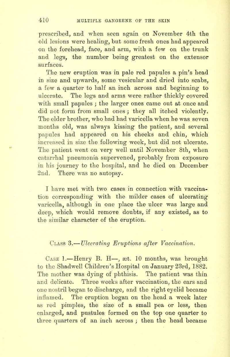 prescribed^ and when seen again on November 4tli tbe old lesions were healing, but some fresh ones had appeared on the forehead, face, and arm, with a few on the trunk and legs, the number being greatest on the extensor surfaces. The new eruption was in pale red papules a pin's head in size and upwards, some vesicular and dried into scabs, a few a quarter to half an inch across and beginning to ulcerate. The legs and arms were rather thickly covered with small papules ; the larger ones came out at once and did not form from small ones ; they all itched violently. The elder brother, who had had varicella when he was seven months old, was always kissing the patient, and several papules had appeared on his cheeks and chin, which increased in size the following week, but did not ulcerate. The patient went on very well until November 8th, when catarrhal pneumonia supervened, probably from exposure in his journey to the hospital, and he died on December 2nd. There was no autopsy. I have met with two cases in connection with vaccina- tion corresponding with the milder cases of ulcerating varicella, although in one place the ulcer was large and deep, which would remove doubts, if any existed, as to the similar character of the eruption. Class S.—Ulcerating Eruptions after Vaccination. Case 1.—Henry B. H—, set. 10 months, was brought to the Shadwell Children's Hospital on January 23rd, 1882. The mother was dying of phthisis. The patient was thin and delicate. Three weeks after vaccination, the ears and one nostril began to discharge, and the right eyelid became inflamed. The eruption began on the head a week later as red pimples, the size of a small pea or less, then enlarged, and pustules formed on the top one quarter to three quarters of an inch across ; then the head became