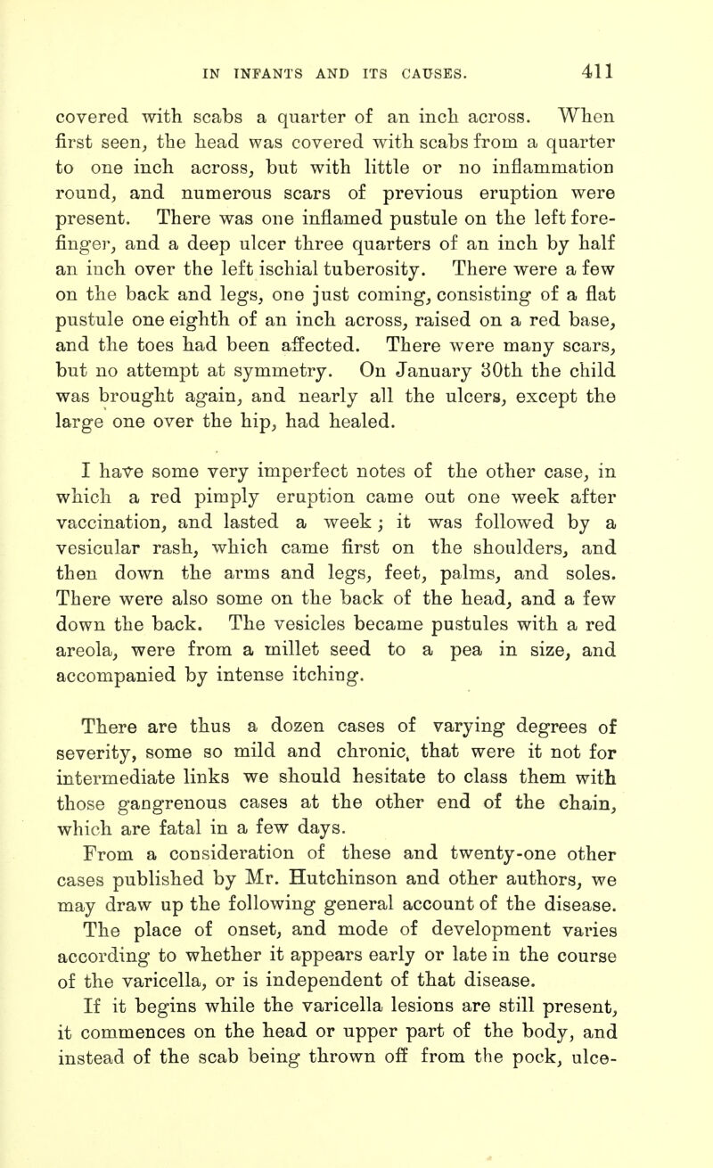 covered with scabs a quarter of an incli across. When first seen^ the head was covered with scabs from a quarter to one inch across^ but with little or no inflammation rounds and numerous scars of previous eruption were present. There was one inflamed pustule on the left fore- finger_, and a deep ulcer three quarters of an inch by half an inch over the left ischial tuberosity. There were a few on the back and legs, one just coming, consisting of a flat pustule one eighth of an inch across, raised on a red base, and the toes had been affected. There were many scars, but no attempt at symmetry. On January 80th the child was brought again, and nearly all the ulcers, except the large one over the hip, had healed. I have some very imperfect notes of the other case, in which a red pimply eruption came out one week after vaccination, and lasted a week; it was followed by a vesicular rash, which came first on the shoulders, and then down the arms and legs, feet, palms, and soles. There were also some on the back of the head, and a few down the back. The vesicles became pustules with a red areola, were from a millet seed to a pea in size, and accompanied by intense itching. There are thus a dozen cases of varying degrees of severity, some so mild and chronic, that were it not for intermediate links we should hesitate to class them with those gangrenous cases at the other end of the chain, which are fatal in a few days. From a consideration of these and twenty-one other cases published by Mr. Hutchinson and other authors, we may draw up the following general account of the disease. The place of onset, and mode of development varies according to whether it appears early or late in the course of the varicella, or is independent of that disease. If it begins while the varicella lesions are still present, it commences on the head or upper part of the body, and instead of the scab being thrown off from the pock, ulce-