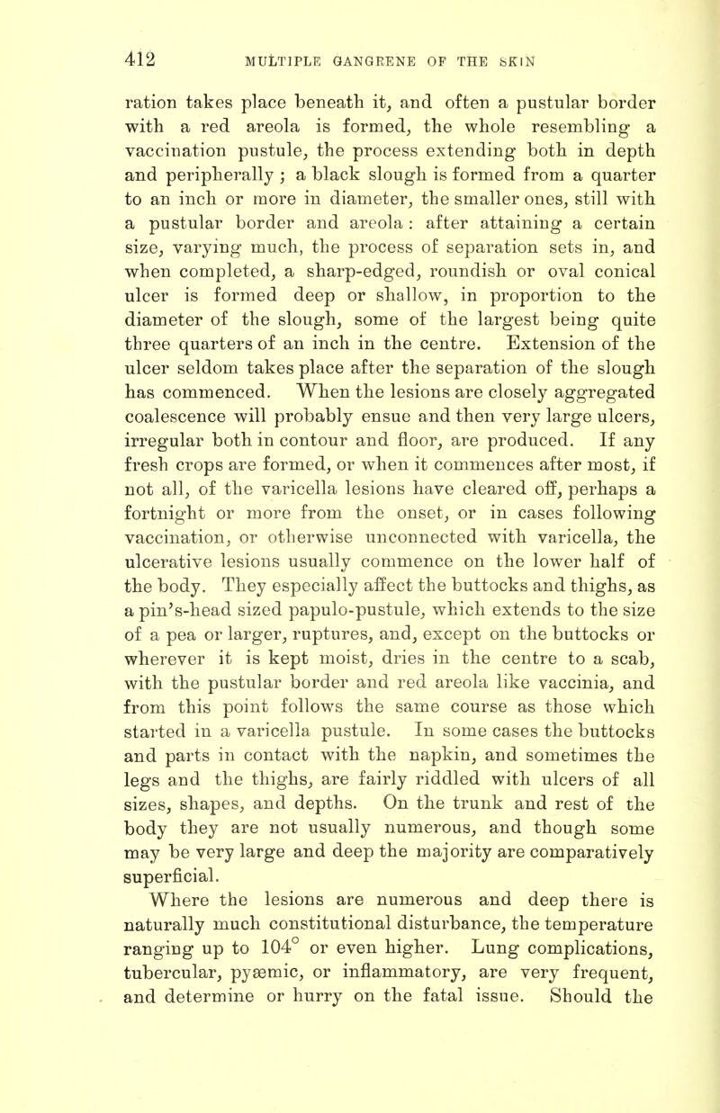 ration takes place beneath it^ and often a pustular border with a red areola is formed, the whole resembling a vaccination pustule, the process extending both in depth and peripherally ; a black slough is formed from a quarter to an inch or more in diameter, the smaller ones, still with a pustular border and areola : after attaining a certain size, varying much, the process of separation sets in, and when completed, a sharp-edged, roundish or oval conical ulcer is formed deep or shallow, in proportion to the diameter of the slough, some of the largest being quite three quarters of an inch in the centre. Extension of the ulcer seldom takes place after the separation of the slough has commenced. When the lesions are closely aggregated coalescence will probably ensue and then very large ulcers, irregular both in contour and floor, are produced. If any fresh crops are formed, or when it commences after most, if not all, of the varicella lesions have cleared off, perhaps a fortnight or more from the onset, or in cases following vaccination, or otherwise unconnected with varicella, the ulcerative lesions usually commence on the lower half of the body. They especially affect the buttocks and thighs, as apin's-head sized papulo-pustule, which extends to the size of a pea or larger, ruptures, and, except on the buttocks or wherever it is kept moist, dries in the centre to a scab, with the pustular border and red areola like vaccinia, and from this point follows the same course as those which started in a varicella pustule. In some cases the buttocks and parts in contact with the napkin, and sometimes the legs and the thighs, are fairly riddled with ulcers of all sizes, shapes, and depths. On the trunk and rest of the body they are not usually numerous, and though some may be very large and deep the majority are comparatively superficial. Where the lesions are numerous and deep there is naturally much constitutional disturbance, the temperature ranging up to 104° or even higher. Lung complications, tubercular, pyaemic, or inflammatory, are very frequent, and determine or hurry on the fatal issue. Should the