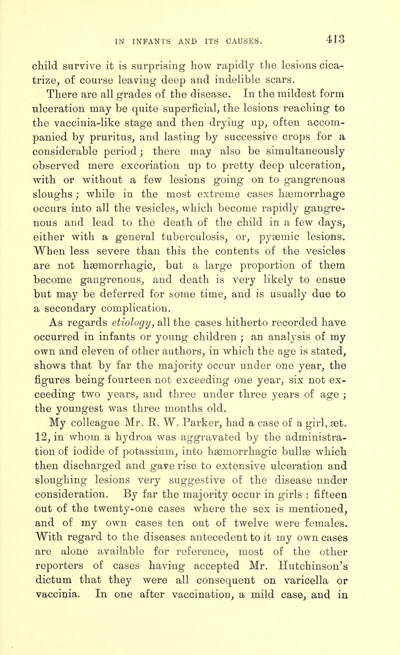 child survive it is surprising how rapidly the lesions cica- trize, of course leaving deep and indelible scars. There are all grades of the disease. In the mildest form ulceration may be quite superficial, the lesions reaching to the vaccinia-like stage and then drying up, often accom- panied by pruritus, and lasting by successive crops for a considerable period; there may also be simultaneously observed mere excoriation up to pretty deep ulceration, with or without a few lesions going on to gangrenous sloughs; while in the most extreme cases haemorrhage occurs into all the vesicles, which become rapidly gangre- nous and lead to the death of the child in a few days, either with a general tuberculosis, or, pygemic lesions. When less severe than this the contents of the vesicles are not haemorrhagic, but a large proportion of them become gangrenous, and death is very likely to ensue but may be deferred for some time, and is usually due to a secondary complication. As regards etiology, all the cases hitherto recorded have occurred in infants or young children ; an analysis of my own and eleven of other authors, in which the age is stated, shows that by far the majority occur under one year, the figures being fourteen not exceeding one year, six not ex- ceeding two years, and three under three years of age ; the youngest was three months old. My colleague Mr. R. W. Parker, had a case of a girl, set. 12, in whom a hydroa was aggravated by the administra- tion of iodide of potassium, into hemorrhagic bullge which then discharged and gave rise to extensive ulceration and sloughing lesions very suggestive of the disease under consideration. By far the majority occur in girls : fifteen out of the twenty-one cases where the sex is mentioned, and of my own cases ten out of twelve were females. With regard to the diseases antecedent to it my own cases are alone available for reference, most of the other reporters of cases having accepted Mr. Hutchinson's dictum that they were all consequent on varicella or vaccinia. In one after vaccinatiou, a mild case, and in