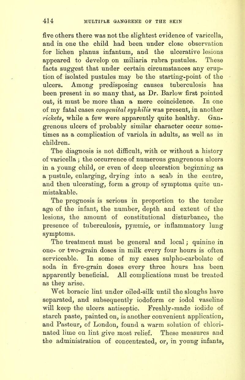 five others there was not the slightest evidence of varicella^ and in one the child had been under close observation for lichen planus infantum, and the ulcerative lesions appeared to develop on miliaria rubra pustules. These facts suggest that under certain circumstances any erup- tion of isolated pustules may be the starting-point of the ulcers. Among predisposing causes tuberculosis has been present in so many that, as Dr. Barlow first pointed out, it must be more than a mere coincidence. In one of my fatal cases congenital syphilis was present, in another rickets, while a few were apparently quite healthy. Gan- grenous ulcers of probably similar character occur some- times as a complication of variola in adults, as well as in children. The diagnosis is not difiicult, with or without a history of varicella ; the occurrence of numerous gangrenous ulcers in a young child, or even of deep ulceration beginning as a pustule, enlarging, drying into a scab in the centre, and then ulcerating, form a group of symptoms quite un- mistakable. The prognosis is serious in proportion to the tender age of the infant, the number, depth and extent of the lesions, the amount of constitutional disturbance, the presence of tuberculosis, pyaemic, or inflammatory lung symptoms. The treatment must be general and local; quinine in one- or two-grain doses in milk every four hours is often serviceable. In some of my cases sulpho-carbolate of soda in five-grain doses every three hours has been apparently beneficial. All complications must be treated as they arise. Wet boracic lint under oiled-silk until the sloughs have separated, and subsequently iodoform or iodol vaseline will keep the ulcers antiseptic. Freshly-made iodide of starch paste, painted on, is another convenient application, and Pasteur, of London, found a warm solution of chlori- nated lime on lint give most relief. These measures and the administration of concentrated, or, in young infants,